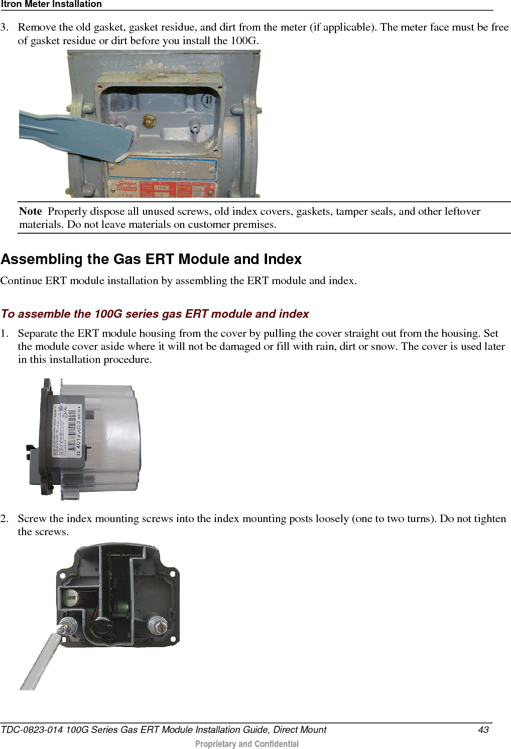 Itron Meter Installation  3. Remove the old gasket, gasket residue, and dirt from the meter (if applicable). The meter face must be free of gasket residue or dirt before you install the 100G.   Note  Properly dispose all unused screws, old index covers, gaskets, tamper seals, and other leftover materials. Do not leave materials on customer premises.  Assembling the Gas ERT Module and Index Continue ERT module installation by assembling the ERT module and index.  To assemble the 100G series gas ERT module and index 1. Separate the ERT module housing from the cover by pulling the cover straight out from the housing. Set the module cover aside where it will not be damaged or fill with rain, dirt or snow. The cover is used later in this installation procedure.  2. Screw the index mounting screws into the index mounting posts loosely (one to two turns). Do not tighten the screws.    TDC-0823-014 100G Series Gas ERT Module Installation Guide, Direct Mount 43   Proprietary and Confidential  