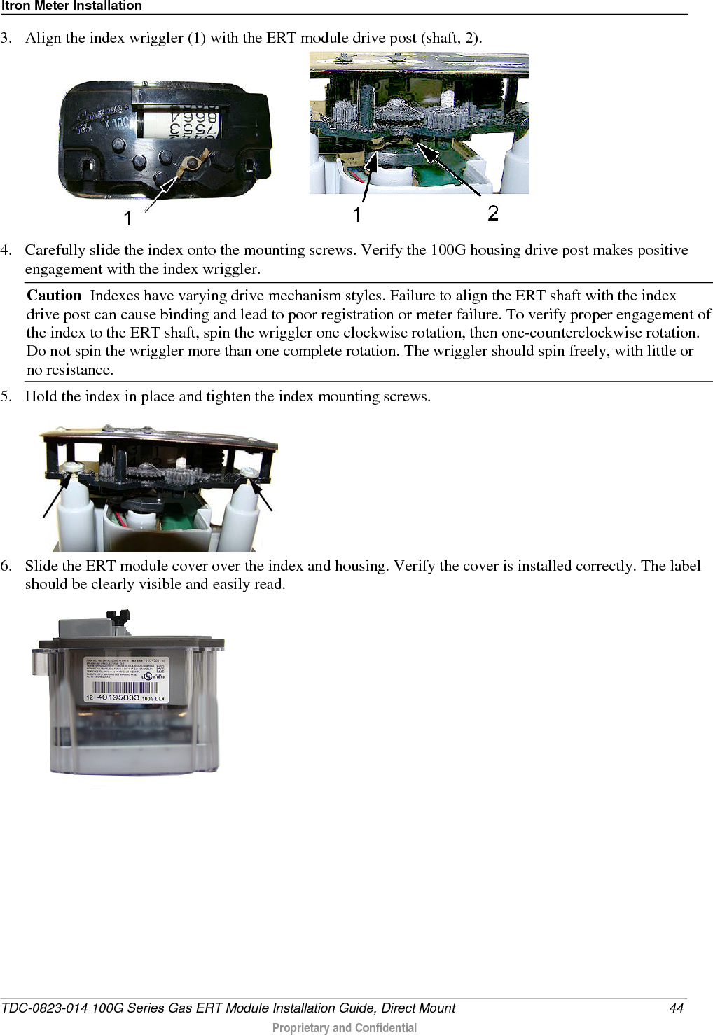 Itron Meter Installation  3. Align the index wriggler (1) with the ERT module drive post (shaft, 2).      4. Carefully slide the index onto the mounting screws. Verify the 100G housing drive post makes positive engagement with the index wriggler.  Caution  Indexes have varying drive mechanism styles. Failure to align the ERT shaft with the index drive post can cause binding and lead to poor registration or meter failure. To verify proper engagement of the index to the ERT shaft, spin the wriggler one clockwise rotation, then one-counterclockwise rotation. Do not spin the wriggler more than one complete rotation. The wriggler should spin freely, with little or no resistance.  5. Hold the index in place and tighten the index mounting screws.  6. Slide the ERT module cover over the index and housing. Verify the cover is installed correctly. The label should be clearly visible and easily read.   TDC-0823-014 100G Series Gas ERT Module Installation Guide, Direct Mount 44  Proprietary and Confidential    