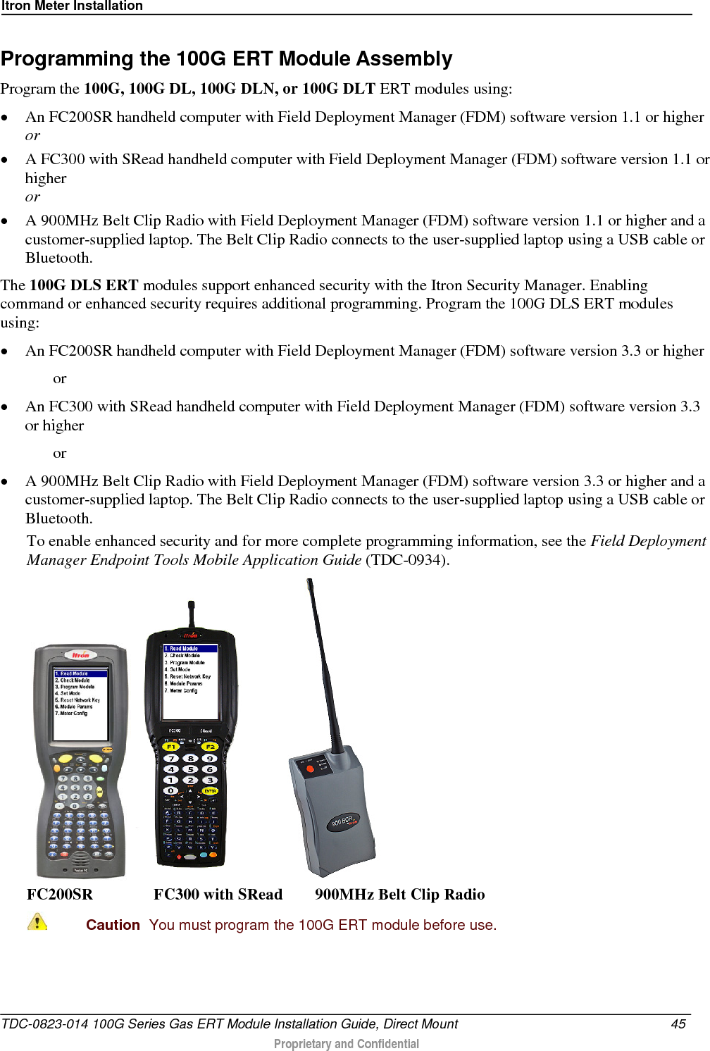 Itron Meter Installation  Programming the 100G ERT Module Assembly Program the 100G, 100G DL, 100G DLN, or 100G DLT ERT modules using: • An FC200SR handheld computer with Field Deployment Manager (FDM) software version 1.1 or higher or • A FC300 with SRead handheld computer with Field Deployment Manager (FDM) software version 1.1 or higher or • A 900MHz Belt Clip Radio with Field Deployment Manager (FDM) software version 1.1 or higher and a customer-supplied laptop. The Belt Clip Radio connects to the user-supplied laptop using a USB cable or Bluetooth. The 100G DLS ERT modules support enhanced security with the Itron Security Manager. Enabling command or enhanced security requires additional programming. Program the 100G DLS ERT modules using: • An FC200SR handheld computer with Field Deployment Manager (FDM) software version 3.3 or higher   or • An FC300 with SRead handheld computer with Field Deployment Manager (FDM) software version 3.3 or higher   or • A 900MHz Belt Clip Radio with Field Deployment Manager (FDM) software version 3.3 or higher and a customer-supplied laptop. The Belt Clip Radio connects to the user-supplied laptop using a USB cable or Bluetooth. To enable enhanced security and for more complete programming information, see the Field Deployment Manager Endpoint Tools Mobile Application Guide (TDC-0934).     FC200SR               FC300 with SRead        900MHz Belt Clip Radio  Caution  You must program the 100G ERT module before use.  TDC-0823-014 100G Series Gas ERT Module Installation Guide, Direct Mount 45   Proprietary and Confidential  