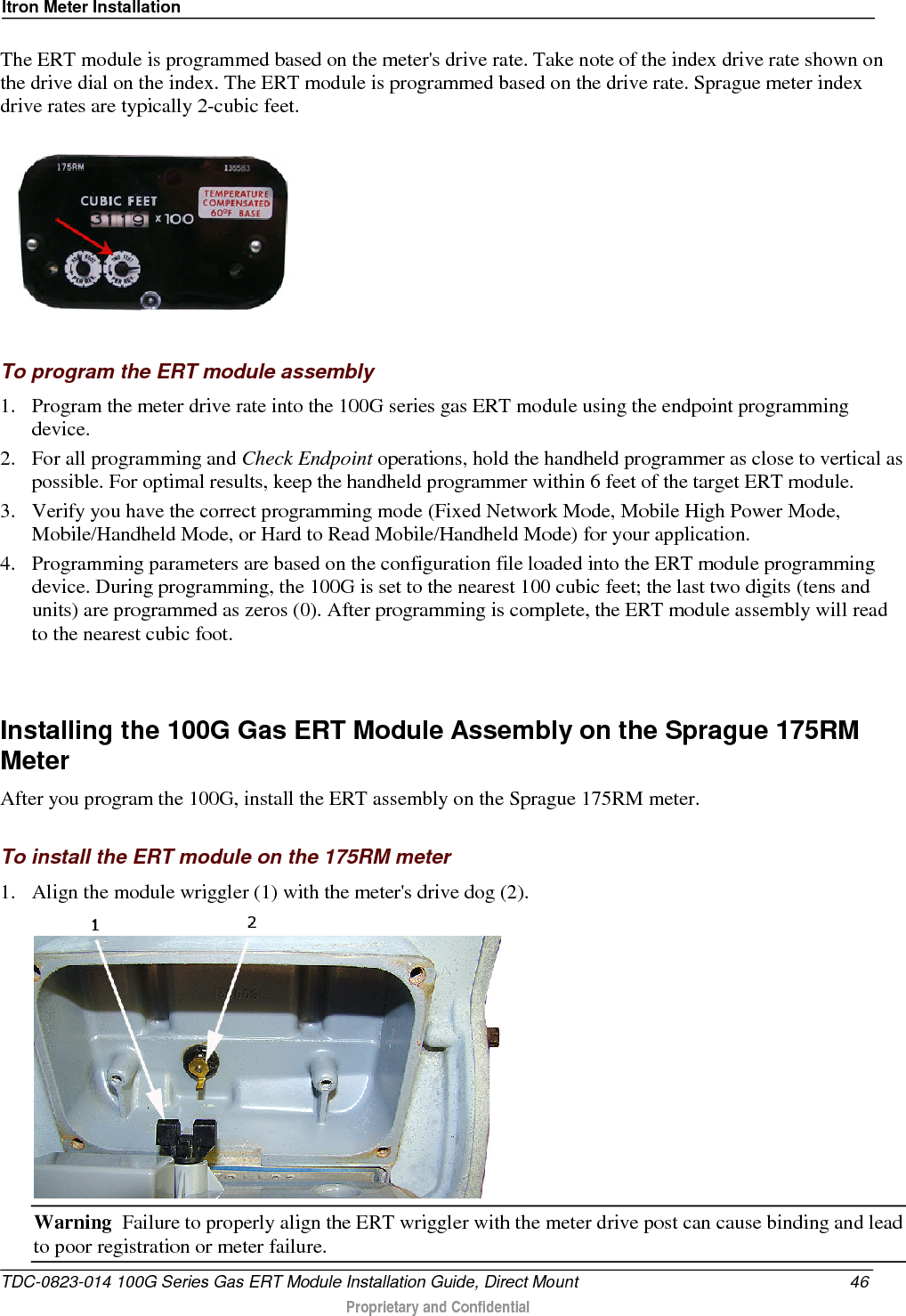 Itron Meter Installation  The ERT module is programmed based on the meter&apos;s drive rate. Take note of the index drive rate shown on the drive dial on the index. The ERT module is programmed based on the drive rate. Sprague meter index drive rates are typically 2-cubic feet.     To program the ERT module assembly 1. Program the meter drive rate into the 100G series gas ERT module using the endpoint programming device.  2. For all programming and Check Endpoint operations, hold the handheld programmer as close to vertical as possible. For optimal results, keep the handheld programmer within 6 feet of the target ERT module.  3. Verify you have the correct programming mode (Fixed Network Mode, Mobile High Power Mode, Mobile/Handheld Mode, or Hard to Read Mobile/Handheld Mode) for your application.  4. Programming parameters are based on the configuration file loaded into the ERT module programming device. During programming, the 100G is set to the nearest 100 cubic feet; the last two digits (tens and units) are programmed as zeros (0). After programming is complete, the ERT module assembly will read to the nearest cubic foot.    Installing the 100G Gas ERT Module Assembly on the Sprague 175RM Meter After you program the 100G, install the ERT assembly on the Sprague 175RM meter.  To install the ERT module on the 175RM meter 1. Align the module wriggler (1) with the meter&apos;s drive dog (2).  Warning  Failure to properly align the ERT wriggler with the meter drive post can cause binding and lead to poor registration or meter failure.  TDC-0823-014 100G Series Gas ERT Module Installation Guide, Direct Mount 46  Proprietary and Confidential    