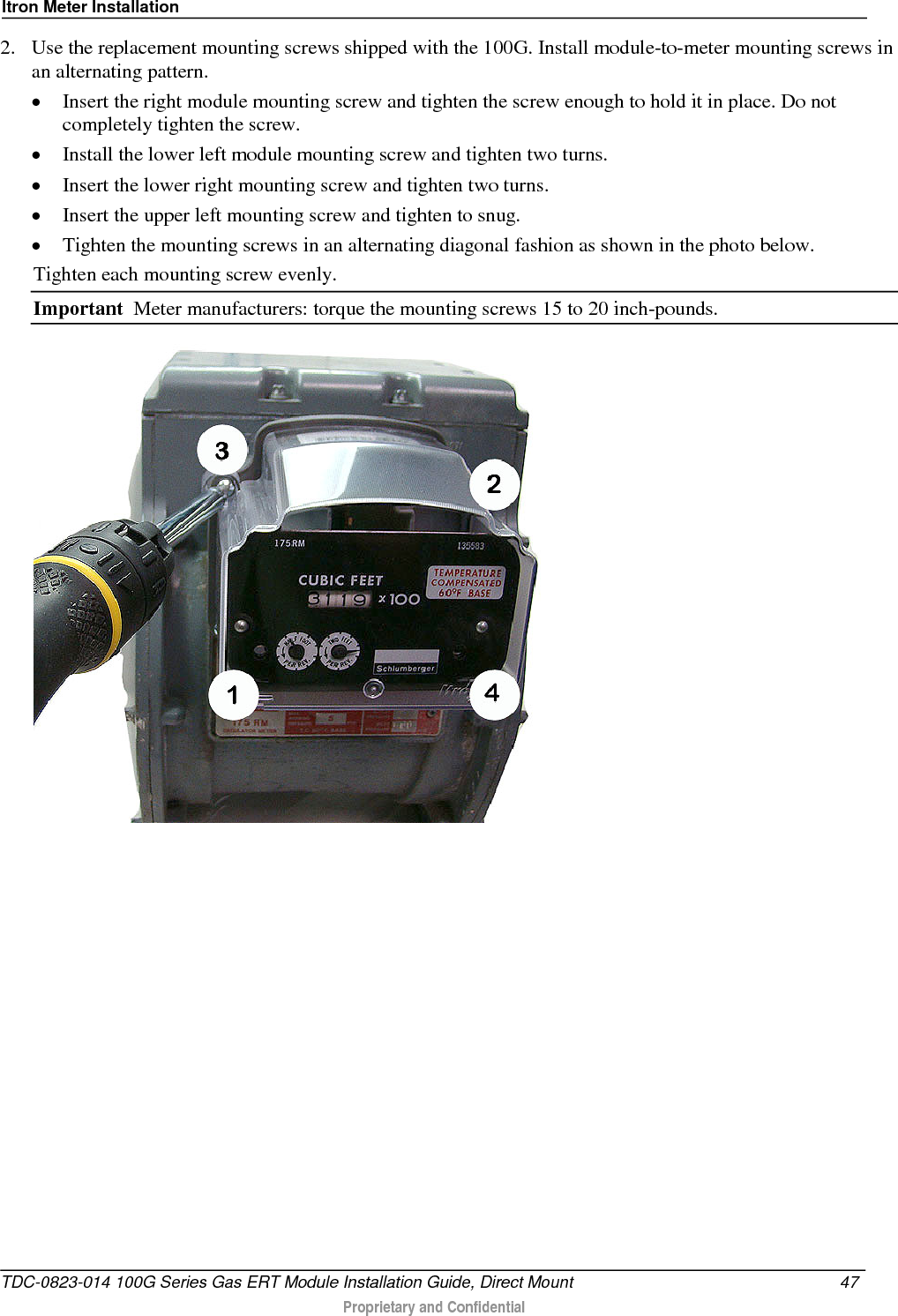 Itron Meter Installation  2. Use the replacement mounting screws shipped with the 100G. Install module-to-meter mounting screws in an alternating pattern. • Insert the right module mounting screw and tighten the screw enough to hold it in place. Do not completely tighten the screw.  • Install the lower left module mounting screw and tighten two turns.  • Insert the lower right mounting screw and tighten two turns.  • Insert the upper left mounting screw and tighten to snug.  • Tighten the mounting screws in an alternating diagonal fashion as shown in the photo below.  Tighten each mounting screw evenly. Important  Meter manufacturers: torque the mounting screws 15 to 20 inch-pounds.  TDC-0823-014 100G Series Gas ERT Module Installation Guide, Direct Mount 47   Proprietary and Confidential  