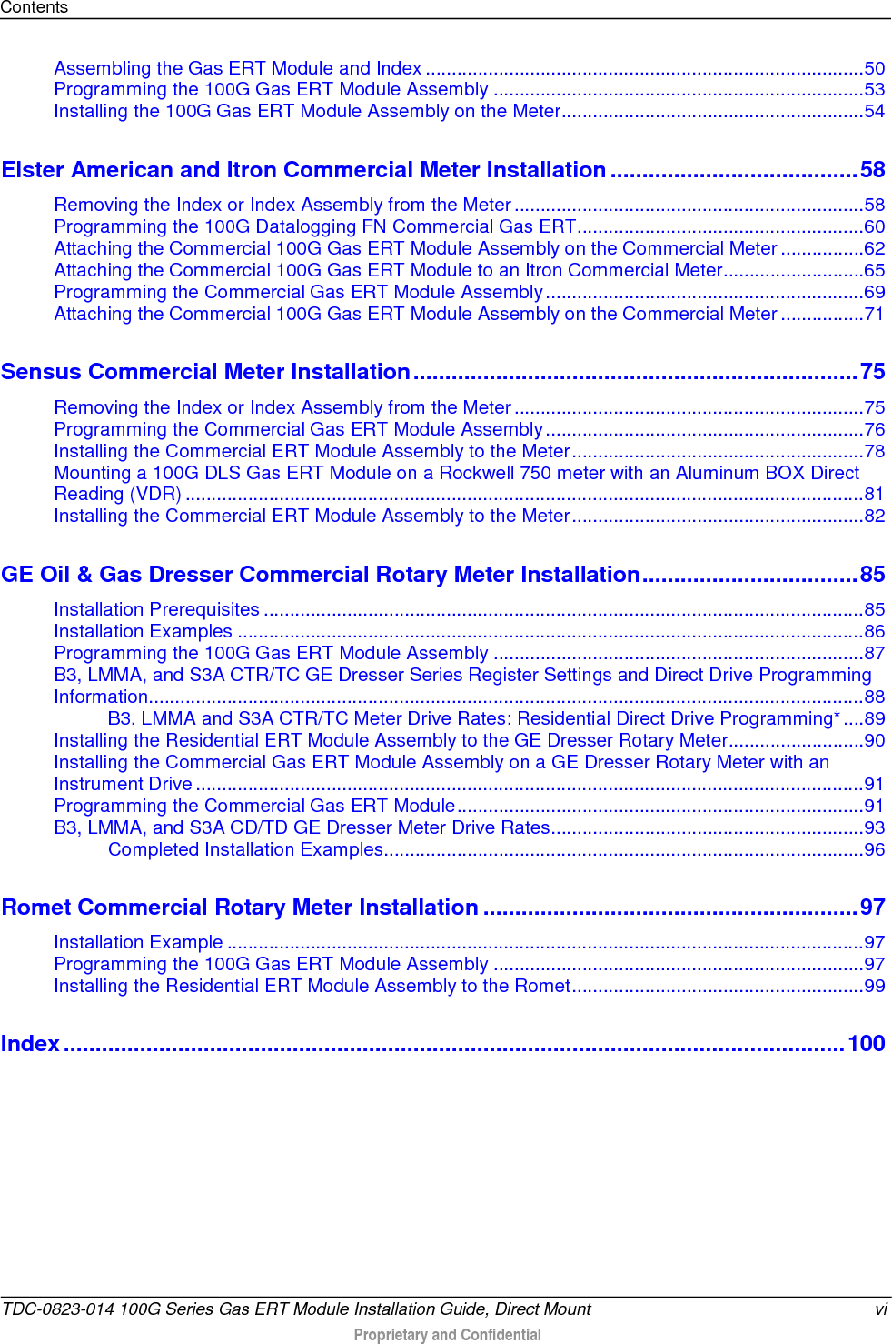 Contents  Assembling the Gas ERT Module and Index .................................................................................... 50 Programming the 100G Gas ERT Module Assembly ....................................................................... 53 Installing the 100G Gas ERT Module Assembly on the Meter .......................................................... 54 Elster American and Itron Commercial Meter Installation ....................................... 58 Removing the Index or Index Assembly from the Meter ................................................................... 58 Programming the 100G Datalogging FN Commercial Gas ERT ....................................................... 60 Attaching the Commercial 100G Gas ERT Module Assembly on the Commercial Meter ................ 62 Attaching the Commercial 100G Gas ERT Module to an Itron Commercial Meter ........................... 65 Programming the Commercial Gas ERT Module Assembly ............................................................. 69 Attaching the Commercial 100G Gas ERT Module Assembly on the Commercial Meter ................ 71 Sensus Commercial Meter Installation ...................................................................... 75 Removing the Index or Index Assembly from the Meter ................................................................... 75 Programming the Commercial Gas ERT Module Assembly ............................................................. 76 Installing the Commercial ERT Module Assembly to the Meter ........................................................ 78 Mounting a 100G DLS Gas ERT Module on a Rockwell 750 meter with an Aluminum BOX Direct Reading (VDR) .................................................................................................................................. 81 Installing the Commercial ERT Module Assembly to the Meter ........................................................ 82 GE Oil &amp; Gas Dresser Commercial Rotary Meter Installation .................................. 85 Installation Prerequisites ................................................................................................................... 85 Installation Examples ........................................................................................................................ 86 Programming the 100G Gas ERT Module Assembly ....................................................................... 87 B3, LMMA, and S3A CTR/TC GE Dresser Series Register Settings and Direct Drive Programming Information......................................................................................................................................... 88 B3, LMMA and S3A CTR/TC Meter Drive Rates: Residential Direct Drive Programming* .... 89 Installing the Residential ERT Module Assembly to the GE Dresser Rotary Meter .......................... 90 Installing the Commercial Gas ERT Module Assembly on a GE Dresser Rotary Meter with an Instrument Drive ................................................................................................................................ 91 Programming the Commercial Gas ERT Module .............................................................................. 91 B3, LMMA, and S3A CD/TD GE Dresser Meter Drive Rates ............................................................ 93 Completed Installation Examples ............................................................................................ 96 Romet Commercial Rotary Meter Installation ........................................................... 97 Installation Example .......................................................................................................................... 97 Programming the 100G Gas ERT Module Assembly ....................................................................... 97 Installing the Residential ERT Module Assembly to the Romet ........................................................ 99 Index ........................................................................................................................... 100    TDC-0823-014 100G Series Gas ERT Module Installation Guide, Direct Mount vi  Proprietary and Confidential    