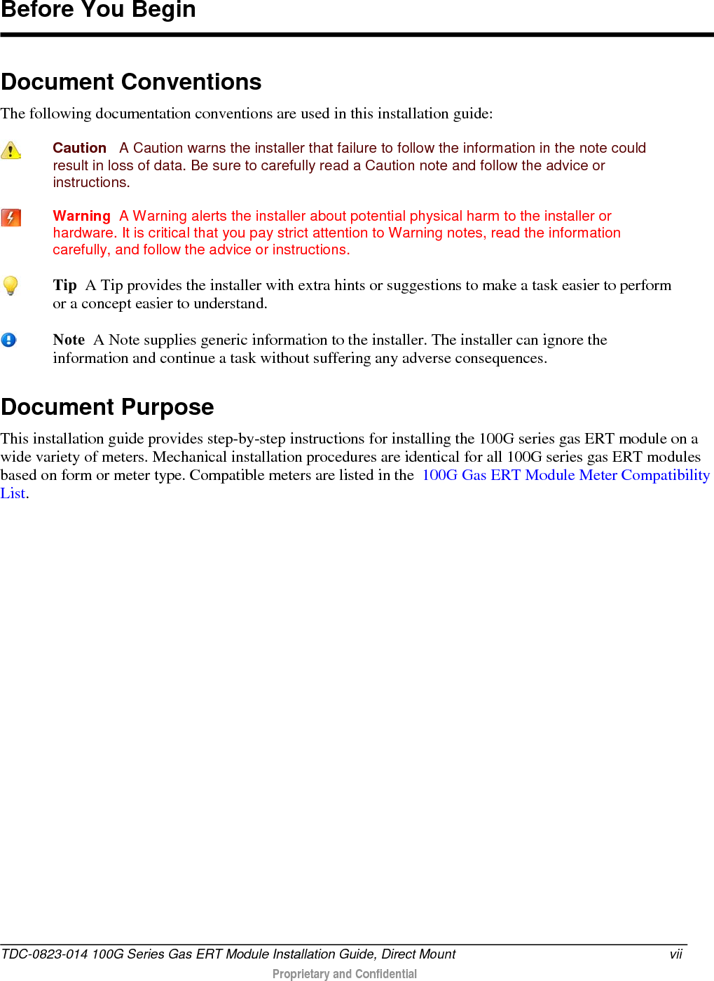  Document Conventions The following documentation conventions are used in this installation guide:  Caution   A Caution warns the installer that failure to follow the information in the note could result in loss of data. Be sure to carefully read a Caution note and follow the advice or instructions.  Warning  A Warning alerts the installer about potential physical harm to the installer or hardware. It is critical that you pay strict attention to Warning notes, read the information carefully, and follow the advice or instructions. Document Purpose This installation guide provides step-by-step instructions for installing the 100G series gas ERT module on a wide variety of meters. Mechanical installation procedures are identical for all 100G series gas ERT modules based on form or meter type. Compatible meters are listed in the  100G Gas ERT Module Meter Compatibility List.   Before You Begin  Tip  A Tip provides the installer with extra hints or suggestions to make a task easier to perform or a concept easier to understand.  Note  A Note supplies generic information to the installer. The installer can ignore the information and continue a task without suffering any adverse consequences. TDC-0823-014 100G Series Gas ERT Module Installation Guide, Direct Mount vii   Proprietary and Confidential  