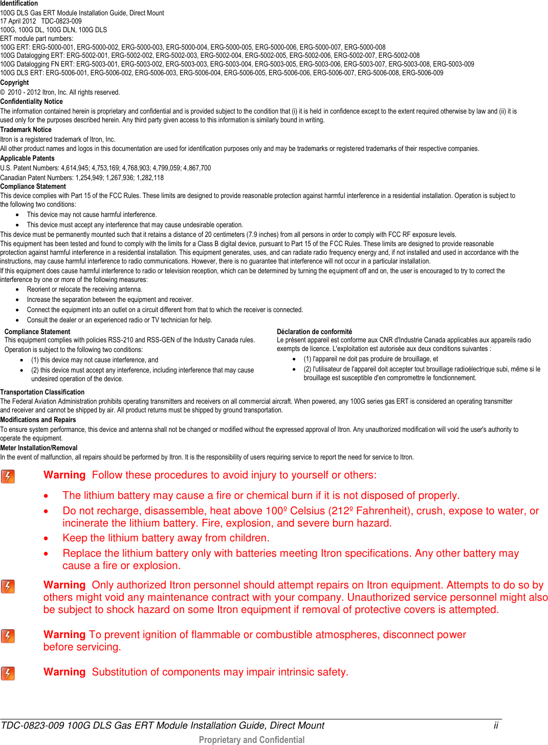  TDC-0823-009 100G DLS Gas ERT Module Installation Guide, Direct Mount  ii   Proprietary and Confidential   Identification 100G DLS Gas ERT Module Installation Guide, Direct Mount  17 April 2012   TDC-0823-009 100G, 100G DL, 100G DLN, 100G DLS ERT module part numbers:  100G ERT: ERG-5000-001, ERG-5000-002, ERG-5000-003, ERG-5000-004, ERG-5000-005, ERG-5000-006, ERG-5000-007, ERG-5000-008 100G Datalogging ERT: ERG-5002-001, ERG-5002-002, ERG-5002-003, ERG-5002-004, ERG-5002-005, ERG-5002-006, ERG-5002-007, ERG-5002-008  100G Datalogging FN ERT: ERG-5003-001, ERG-5003-002, ERG-5003-003, ERG-5003-004, ERG-5003-005, ERG-5003-006, ERG-5003-007, ERG-5003-008, ERG-5003-009 100G DLS ERT: ERG-5006-001, ERG-5006-002, ERG-5006-003, ERG-5006-004, ERG-5006-005, ERG-5006-006, ERG-5006-007, ERG-5006-008, ERG-5006-009 Copyright ©  2010 - 2012 Itron, Inc. All rights reserved. Confidentiality Notice The information contained herein is proprietary and confidential and is provided subject to the condition that (i) it is held in confidence except to the extent required otherwise by law and (ii) it is used only for the purposes described herein. Any third party given access to this information is similarly bound in writing. Trademark Notice Itron is a registered trademark of Itron, Inc. All other product names and logos in this documentation are used for identification purposes only and may be trademarks or registered trademarks of their respective companies. Applicable Patents U.S. Patent Numbers: 4,614,945; 4,753,169; 4,768,903; 4,799,059; 4,867,700 Canadian Patent Numbers: 1,254,949; 1,267,936; 1,282,118 Compliance Statement This device complies with Part 15 of the FCC Rules. These limits are designed to provide reasonable protection against harmful interference in a residential installation. Operation is subject to the following two conditions:   This device may not cause harmful interference.   This device must accept any interference that may cause undesirable operation.  This device must be permanently mounted such that it retains a distance of 20 centimeters (7.9 inches) from all persons in order to comply with FCC RF exposure levels.  This equipment has been tested and found to comply with the limits for a Class B digital device, pursuant to Part 15 of the FCC Rules. These limits are designed to provide reasonable protection against harmful interference in a residential installation. This equipment generates, uses, and can radiate radio frequency energy and, if not installed and used in accordance with the instructions, may cause harmful interference to radio communications. However, there is no guarantee that interference will not occur in a particular installation.  If this equipment does cause harmful interference to radio or television reception, which can be determined by turning the equipment off and on, the user is encouraged to try to correct the interference by one or more of the following measures:   Reorient or relocate the receiving antenna.   Increase the separation between the equipment and receiver.   Connect the equipment into an outlet on a circuit different from that to which the receiver is connected.   Consult the dealer or an experienced radio or TV technician for help.    Compliance Statement   This equipment complies with policies RSS-210 and RSS-GEN of the Industry Canada rules.  Operation is subject to the following two conditions:   (1) this device may not cause interference, and  (2) this device must accept any interference, including interference that may cause undesired operation of the device.  Déclaration de conformité Le présent appareil est conforme aux CNR d&apos;Industrie Canada applicables aux appareils radio exempts de licence. L&apos;exploitation est autorisée aux deux conditions suivantes :   (1) l&apos;appareil ne doit pas produire de brouillage, et   (2) l&apos;utilisateur de l&apos;appareil doit accepter tout brouillage radioélectrique subi, même si le brouillage est susceptible d&apos;en compromettre le fonctionnement. Transportation Classification The Federal Aviation Administration prohibits operating transmitters and receivers on all commercial aircraft. When powered, any 100G series gas ERT is considered an operating transmitter and receiver and cannot be shipped by air. All product returns must be shipped by ground transportation. Modifications and Repairs To ensure system performance, this device and antenna shall not be changed or modified without the expressed approval of Itron. Any unauthorized modification will void the user&apos;s authority to operate the equipment.  Meter Installation/Removal In the event of malfunction, all repairs should be performed by Itron. It is the responsibility of users requiring service to report the need for service to Itron.  Warning  Follow these procedures to avoid injury to yourself or others:    The lithium battery may cause a fire or chemical burn if it is not disposed of properly.   Do not recharge, disassemble, heat above 100º Celsius (212º Fahrenheit), crush, expose to water, or incinerate the lithium battery. Fire, explosion, and severe burn hazard.   Keep the lithium battery away from children.   Replace the lithium battery only with batteries meeting Itron specifications. Any other battery may cause a fire or explosion.  Warning  Only authorized Itron personnel should attempt repairs on Itron equipment. Attempts to do so by others might void any maintenance contract with your company. Unauthorized service personnel might also be subject to shock hazard on some Itron equipment if removal of protective covers is attempted.  Warning To prevent ignition of flammable or combustible atmospheres, disconnect power before servicing.  Warning  Substitution of components may impair intrinsic safety. 