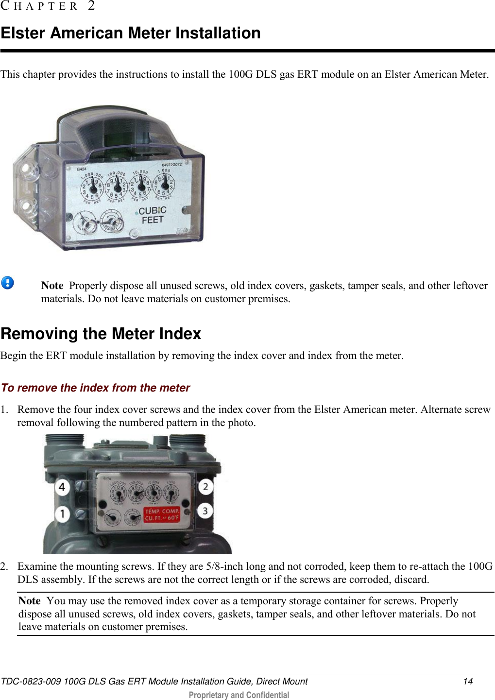  TDC-0823-009 100G DLS Gas ERT Module Installation Guide, Direct Mount  14   Proprietary and Confidential     This chapter provides the instructions to install the 100G DLS gas ERT module on an Elster American Meter.     Note  Properly dispose all unused screws, old index covers, gaskets, tamper seals, and other leftover materials. Do not leave materials on customer premises.  Removing the Meter Index Begin the ERT module installation by removing the index cover and index from the meter.  To remove the index from the meter 1. Remove the four index cover screws and the index cover from the Elster American meter. Alternate screw removal following the numbered pattern in the photo.   2. Examine the mounting screws. If they are 5/8-inch long and not corroded, keep them to re-attach the 100G DLS assembly. If the screws are not the correct length or if the screws are corroded, discard.  Note  You may use the removed index cover as a temporary storage container for screws. Properly dispose all unused screws, old index covers, gaskets, tamper seals, and other leftover materials. Do not leave materials on customer premises.  CH A P T E R   2  Elster American Meter Installation 