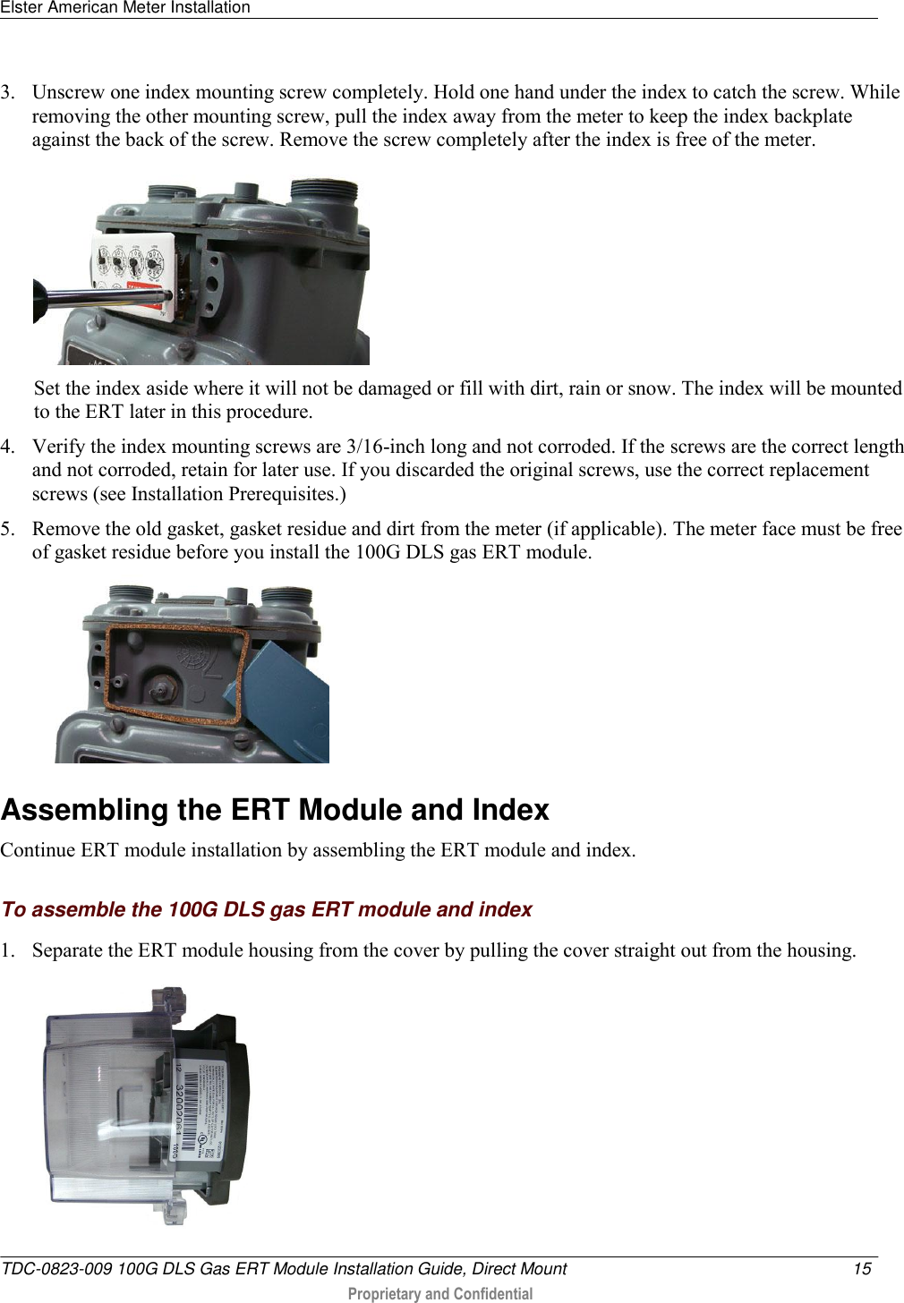 Elster American Meter Installation   TDC-0823-009 100G DLS Gas ERT Module Installation Guide, Direct Mount  15   Proprietary and Confidential     3. Unscrew one index mounting screw completely. Hold one hand under the index to catch the screw. While removing the other mounting screw, pull the index away from the meter to keep the index backplate against the back of the screw. Remove the screw completely after the index is free of the meter.   Set the index aside where it will not be damaged or fill with dirt, rain or snow. The index will be mounted to the ERT later in this procedure.  4. Verify the index mounting screws are 3/16-inch long and not corroded. If the screws are the correct length and not corroded, retain for later use. If you discarded the original screws, use the correct replacement screws (see Installation Prerequisites.) 5. Remove the old gasket, gasket residue and dirt from the meter (if applicable). The meter face must be free of gasket residue before you install the 100G DLS gas ERT module.    Assembling the ERT Module and Index Continue ERT module installation by assembling the ERT module and index.  To assemble the 100G DLS gas ERT module and index 1. Separate the ERT module housing from the cover by pulling the cover straight out from the housing.  