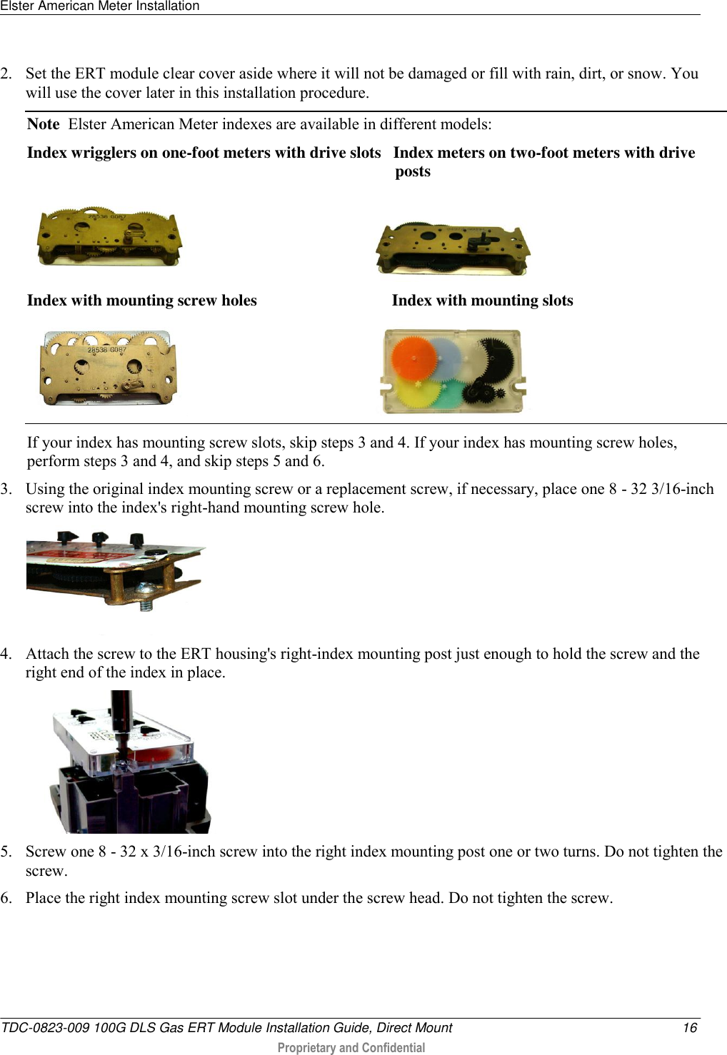Elster American Meter Installation   TDC-0823-009 100G DLS Gas ERT Module Installation Guide, Direct Mount  16  Proprietary and Confidential    2. Set the ERT module clear cover aside where it will not be damaged or fill with rain, dirt, or snow. You will use the cover later in this installation procedure. Note  Elster American Meter indexes are available in different models: Index wrigglers on one-foot meters with drive slots   Index meters on two-foot meters with drive                                                                                           posts                                                 Index with mounting screw holes                                 Index with mounting slots                                                If your index has mounting screw slots, skip steps 3 and 4. If your index has mounting screw holes, perform steps 3 and 4, and skip steps 5 and 6. 3. Using the original index mounting screw or a replacement screw, if necessary, place one 8 - 32 3/16-inch screw into the index&apos;s right-hand mounting screw hole.    4. Attach the screw to the ERT housing&apos;s right-index mounting post just enough to hold the screw and the right end of the index in place.   5. Screw one 8 - 32 x 3/16-inch screw into the right index mounting post one or two turns. Do not tighten the screw.  6. Place the right index mounting screw slot under the screw head. Do not tighten the screw.  