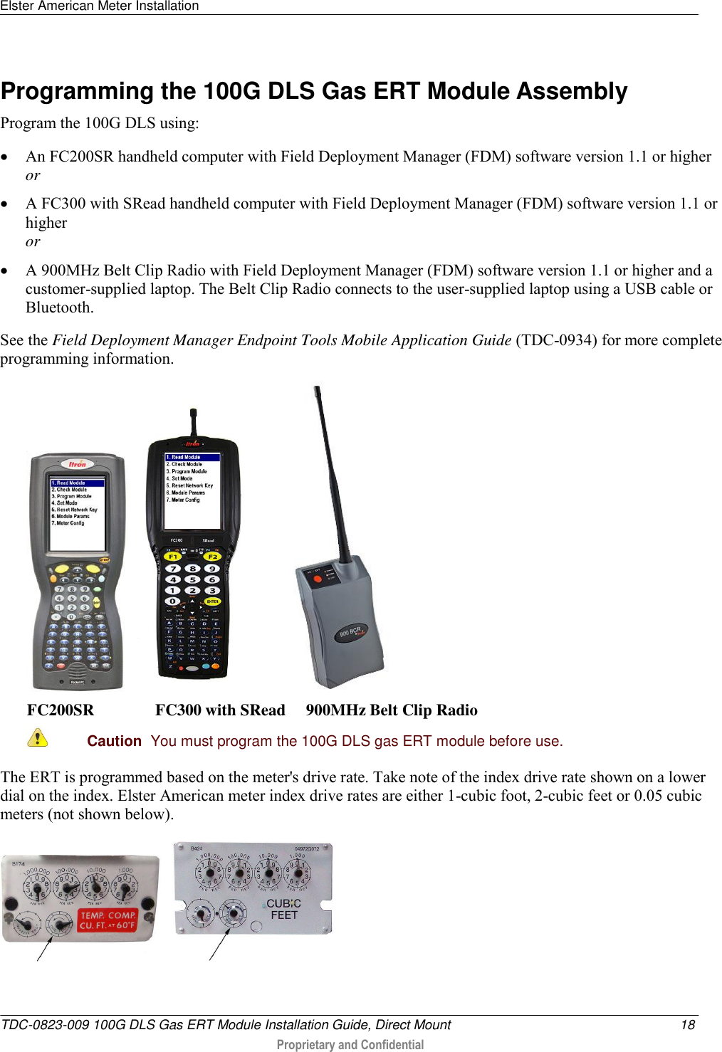 Elster American Meter Installation   TDC-0823-009 100G DLS Gas ERT Module Installation Guide, Direct Mount  18  Proprietary and Confidential    Programming the 100G DLS Gas ERT Module Assembly Program the 100G DLS using:  An FC200SR handheld computer with Field Deployment Manager (FDM) software version 1.1 or higher or  A FC300 with SRead handheld computer with Field Deployment Manager (FDM) software version 1.1 or higher or  A 900MHz Belt Clip Radio with Field Deployment Manager (FDM) software version 1.1 or higher and a customer-supplied laptop. The Belt Clip Radio connects to the user-supplied laptop using a USB cable or Bluetooth. See the Field Deployment Manager Endpoint Tools Mobile Application Guide (TDC-0934) for more complete programming information.       FC200SR               FC300 with SRead     900MHz Belt Clip Radio  Caution  You must program the 100G DLS gas ERT module before use.  The ERT is programmed based on the meter&apos;s drive rate. Take note of the index drive rate shown on a lower dial on the index. Elster American meter index drive rates are either 1-cubic foot, 2-cubic feet or 0.05 cubic meters (not shown below).        