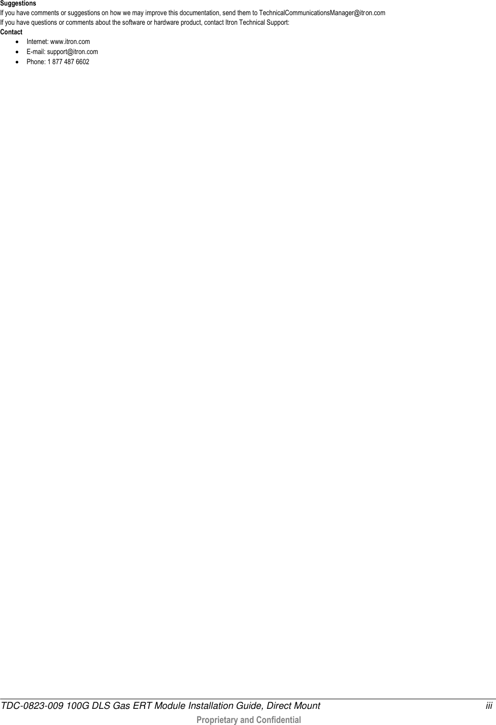  TDC-0823-009 100G DLS Gas ERT Module Installation Guide, Direct Mount  iii   Proprietary and Confidential     Suggestions If you have comments or suggestions on how we may improve this documentation, send them to TechnicalCommunicationsManager@itr on.com If you have questions or comments about the software or hardware product, contact Itron Technical Support: Contact  Internet: www.itron.com  E-mail: support@itron.com  Phone: 1 877 487 6602    