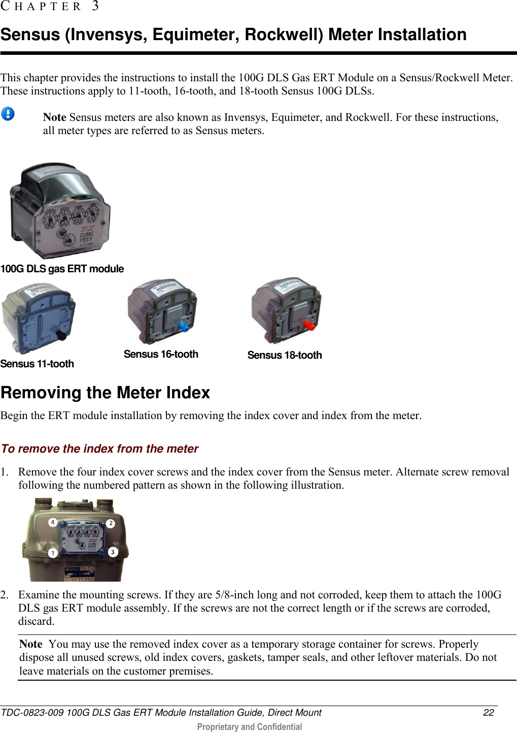  TDC-0823-009 100G DLS Gas ERT Module Installation Guide, Direct Mount  22   Proprietary and Confidential     This chapter provides the instructions to install the 100G DLS Gas ERT Module on a Sensus/Rockwell Meter. These instructions apply to 11-tooth, 16-tooth, and 18-tooth Sensus 100G DLSs.   Note Sensus meters are also known as Invensys, Equimeter, and Rockwell. For these instructions, all meter types are referred to as Sensus meters.       100G DLS gas ERT module  Sensus 11-tooth  Sensus 16-tooth  Sensus 18-tooth Removing the Meter Index Begin the ERT module installation by removing the index cover and index from the meter.  To remove the index from the meter 1. Remove the four index cover screws and the index cover from the Sensus meter. Alternate screw removal following the numbered pattern as shown in the following illustration.  2. Examine the mounting screws. If they are 5/8-inch long and not corroded, keep them to attach the 100G DLS gas ERT module assembly. If the screws are not the correct length or if the screws are corroded, discard.  Note  You may use the removed index cover as a temporary storage container for screws. Properly dispose all unused screws, old index covers, gaskets, tamper seals, and other leftover materials. Do not leave materials on the customer premises.  CH A P T E R   3  Sensus (Invensys, Equimeter, Rockwell) Meter Installation 