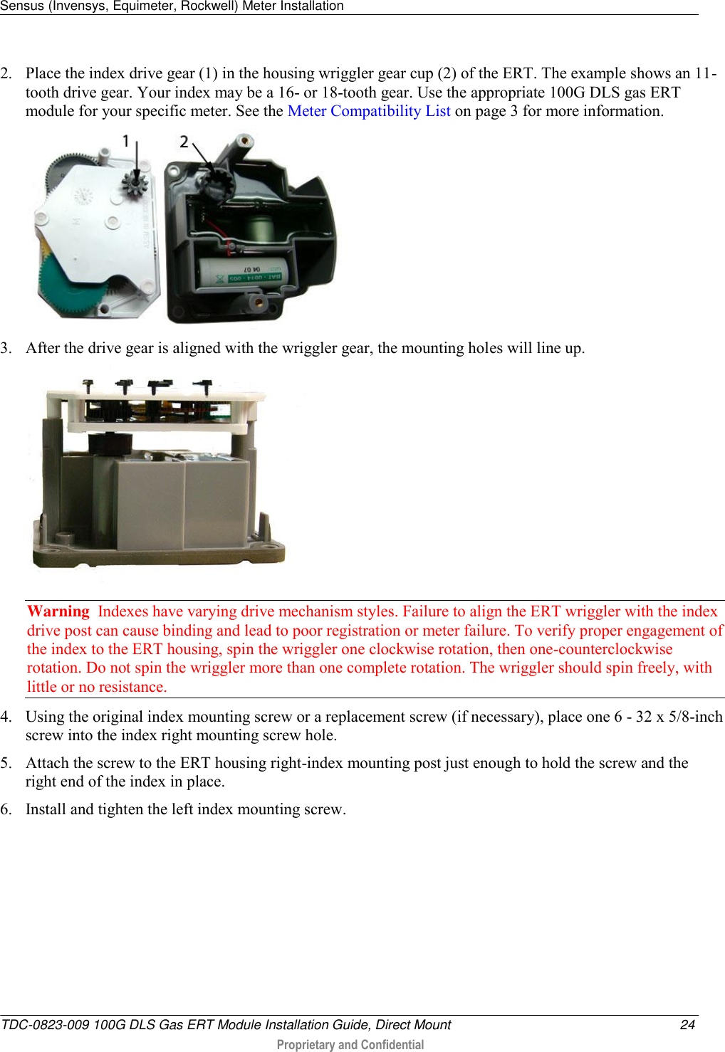 Sensus (Invensys, Equimeter, Rockwell) Meter Installation   TDC-0823-009 100G DLS Gas ERT Module Installation Guide, Direct Mount  24  Proprietary and Confidential    2. Place the index drive gear (1) in the housing wriggler gear cup (2) of the ERT. The example shows an 11-tooth drive gear. Your index may be a 16- or 18-tooth gear. Use the appropriate 100G DLS gas ERT module for your specific meter. See the Meter Compatibility List on page 3 for more information.  3. After the drive gear is aligned with the wriggler gear, the mounting holes will line up.  Warning  Indexes have varying drive mechanism styles. Failure to align the ERT wriggler with the index drive post can cause binding and lead to poor registration or meter failure. To verify proper engagement of the index to the ERT housing, spin the wriggler one clockwise rotation, then one-counterclockwise rotation. Do not spin the wriggler more than one complete rotation. The wriggler should spin freely, with little or no resistance.  4. Using the original index mounting screw or a replacement screw (if necessary), place one 6 - 32 x 5/8-inch screw into the index right mounting screw hole.   5. Attach the screw to the ERT housing right-index mounting post just enough to hold the screw and the right end of the index in place.  6. Install and tighten the left index mounting screw.  