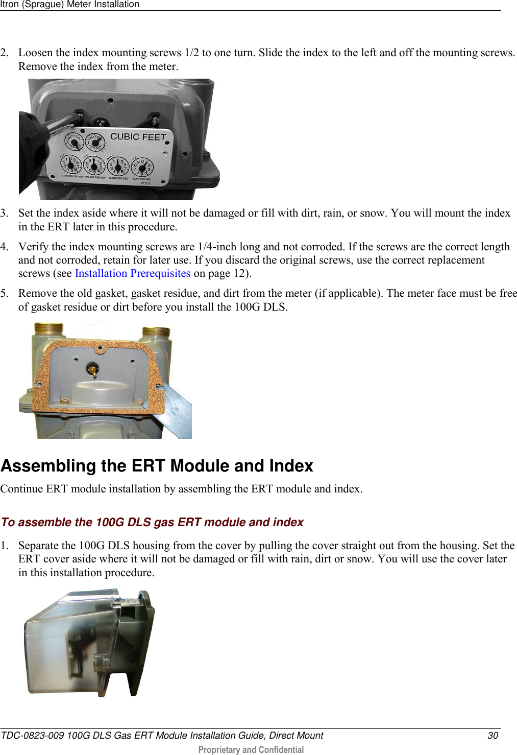 Itron (Sprague) Meter Installation   TDC-0823-009 100G DLS Gas ERT Module Installation Guide, Direct Mount  30  Proprietary and Confidential    2. Loosen the index mounting screws 1/2 to one turn. Slide the index to the left and off the mounting screws. Remove the index from the meter.     3. Set the index aside where it will not be damaged or fill with dirt, rain, or snow. You will mount the index in the ERT later in this procedure.  4. Verify the index mounting screws are 1/4-inch long and not corroded. If the screws are the correct length and not corroded, retain for later use. If you discard the original screws, use the correct replacement screws (see Installation Prerequisites on page 12). 5. Remove the old gasket, gasket residue, and dirt from the meter (if applicable). The meter face must be free of gasket residue or dirt before you install the 100G DLS.    Assembling the ERT Module and Index Continue ERT module installation by assembling the ERT module and index.  To assemble the 100G DLS gas ERT module and index 1. Separate the 100G DLS housing from the cover by pulling the cover straight out from the housing. Set the ERT cover aside where it will not be damaged or fill with rain, dirt or snow. You will use the cover later in this installation procedure.   