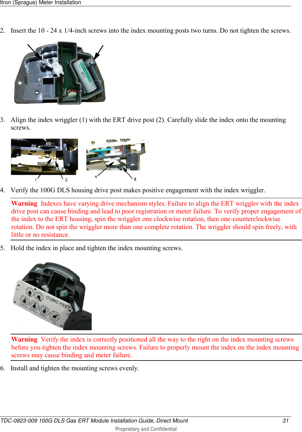 Itron (Sprague) Meter Installation   TDC-0823-009 100G DLS Gas ERT Module Installation Guide, Direct Mount  31   Proprietary and Confidential     2. Insert the 10 - 24 x 1/4-inch screws into the index mounting posts two turns. Do not tighten the screws.     3. Align the index wriggler (1) with the ERT drive post (2). Carefully slide the index onto the mounting screws.         4. Verify the 100G DLS housing drive post makes positive engagement with the index wriggler.  Warning  Indexes have varying drive mechanism styles. Failure to align the ERT wriggler with the index drive post can cause binding and lead to poor registration or meter failure. To verify proper engagement of the index to the ERT housing, spin the wriggler one clockwise rotation, then one-counterclockwise rotation. Do not spin the wriggler more than one complete rotation. The wriggler should spin freely, with little or no resistance.  5. Hold the index in place and tighten the index mounting screws.   Warning  Verify the index is correctly positioned all the way to the right on the index mounting screws before you tighten the index mounting screws. Failure to properly mount the index on the index mounting screws may cause binding and meter failure. 6. Install and tighten the mounting screws evenly.   