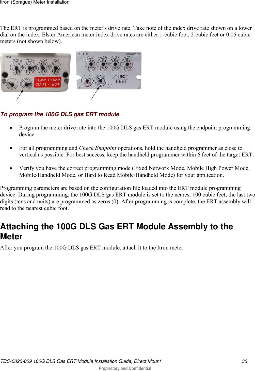 Itron (Sprague) Meter Installation   TDC-0823-009 100G DLS Gas ERT Module Installation Guide, Direct Mount  33   Proprietary and Confidential     The ERT is programmed based on the meter&apos;s drive rate. Take note of the index drive rate shown on a lower dial on the index. Elster American meter index drive rates are either 1-cubic foot, 2-cubic feet or 0.05 cubic meters (not shown below).        To program the 100G DLS gas ERT module  Program the meter drive rate into the 100G DLS gas ERT module using the endpoint programming device.   For all programming and Check Endpoint operations, hold the handheld programmer as close to vertical as possible. For best success, keep the handheld programmer within 6 feet of the target ERT.   Verify you have the correct programming mode (Fixed Network Mode, Mobile High Power Mode, Mobile/Handheld Mode, or Hard to Read Mobile/Handheld Mode) for your application.  Programming parameters are based on the configuration file loaded into the ERT module programming device. During programming, the 100G DLS gas ERT module is set to the nearest 100 cubic feet; the last two digits (tens and units) are programmed as zeros (0). After programming is complete, the ERT assembly will read to the nearest cubic foot.   Attaching the 100G DLS Gas ERT Module Assembly to the Meter After you program the 100G DLS gas ERT module, attach it to the Itron meter.   