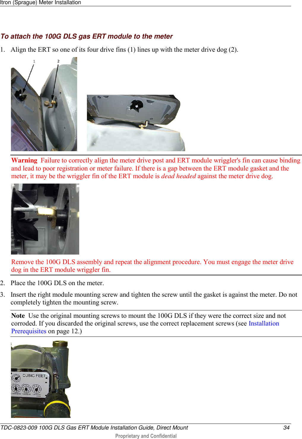 Itron (Sprague) Meter Installation   TDC-0823-009 100G DLS Gas ERT Module Installation Guide, Direct Mount  34  Proprietary and Confidential    To attach the 100G DLS gas ERT module to the meter 1. Align the ERT so one of its four drive fins (1) lines up with the meter drive dog (2).          Warning  Failure to correctly align the meter drive post and ERT module wriggler&apos;s fin can cause binding and lead to poor registration or meter failure. If there is a gap between the ERT module gasket and the meter, it may be the wriggler fin of the ERT module is dead headed against the meter drive dog.   Remove the 100G DLS assembly and repeat the alignment procedure. You must engage the meter drive dog in the ERT module wriggler fin.  2. Place the 100G DLS on the meter.  3. Insert the right module mounting screw and tighten the screw until the gasket is against the meter. Do not completely tighten the mounting screw.  Note  Use the original mounting screws to mount the 100G DLS if they were the correct size and not corroded. If you discarded the original screws, use the correct replacement screws (see Installation Prerequisites on page 12.)   