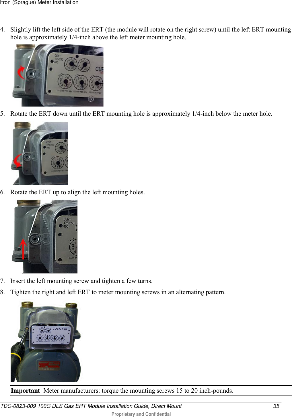 Itron (Sprague) Meter Installation   TDC-0823-009 100G DLS Gas ERT Module Installation Guide, Direct Mount  35   Proprietary and Confidential     4. Slightly lift the left side of the ERT (the module will rotate on the right screw) until the left ERT mounting hole is approximately 1/4-inch above the left meter mounting hole.   5. Rotate the ERT down until the ERT mounting hole is approximately 1/4-inch below the meter hole.  6. Rotate the ERT up to align the left mounting holes.   7. Insert the left mounting screw and tighten a few turns.  8. Tighten the right and left ERT to meter mounting screws in an alternating pattern.   Important  Meter manufacturers: torque the mounting screws 15 to 20 inch-pounds. 