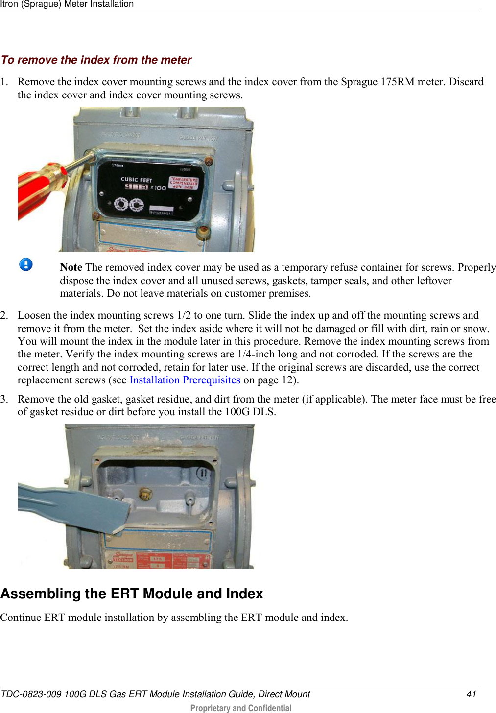 Itron (Sprague) Meter Installation   TDC-0823-009 100G DLS Gas ERT Module Installation Guide, Direct Mount  41   Proprietary and Confidential     To remove the index from the meter 1. Remove the index cover mounting screws and the index cover from the Sprague 175RM meter. Discard the index cover and index cover mounting screws.     Note The removed index cover may be used as a temporary refuse container for screws. Properly dispose the index cover and all unused screws, gaskets, tamper seals, and other leftover materials. Do not leave materials on customer premises.  2. Loosen the index mounting screws 1/2 to one turn. Slide the index up and off the mounting screws and remove it from the meter.  Set the index aside where it will not be damaged or fill with dirt, rain or snow. You will mount the index in the module later in this procedure. Remove the index mounting screws from the meter. Verify the index mounting screws are 1/4-inch long and not corroded. If the screws are the correct length and not corroded, retain for later use. If the original screws are discarded, use the correct replacement screws (see Installation Prerequisites on page 12). 3. Remove the old gasket, gasket residue, and dirt from the meter (if applicable). The meter face must be free of gasket residue or dirt before you install the 100G DLS.    Assembling the ERT Module and Index Continue ERT module installation by assembling the ERT module and index.  