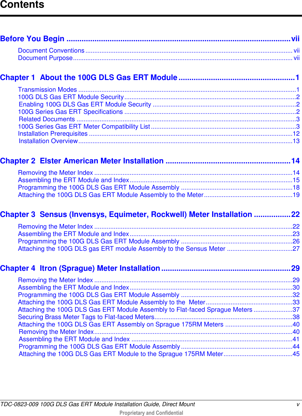  TDC-0823-009 100G DLS Gas ERT Module Installation Guide, Direct Mount  v   Proprietary and Confidential     Before You Begin ........................................................................................................ vii Document Conventions ..................................................................................................................... vii Document Purpose ............................................................................................................................ vii Chapter 1  About the 100G DLS Gas ERT Module ...................................................... 1 Transmission Modes ........................................................................................................................... 1 100G DLS Gas ERT Module Security ................................................................................................. 2 Enabling 100G DLS Gas ERT Module Security ................................................................................. 2 100G Series Gas ERT Specifications ................................................................................................. 2 Related Documents ............................................................................................................................ 3 100G Series Gas ERT Meter Compatibility List .................................................................................. 3 Installation Prerequisites ................................................................................................................... 12 Installation Overview ......................................................................................................................... 13 Chapter 2  Elster American Meter Installation .......................................................... 14 Removing the Meter Index ................................................................................................................ 14 Assembling the ERT Module and Index ............................................................................................ 15 Programming the 100G DLS Gas ERT Module Assembly ............................................................... 18 Attaching the 100G DLS Gas ERT Module Assembly to the Meter .................................................. 19 Chapter 3  Sensus (Invensys, Equimeter, Rockwell) Meter Installation ................. 22 Removing the Meter Index ................................................................................................................ 22 Assembling the ERT Module and Index ............................................................................................ 23 Programming the 100G DLS Gas ERT Module Assembly ............................................................... 26 Attaching the 100G DLS gas ERT module Assembly to the Sensus Meter ..................................... 27 Chapter 4  Itron (Sprague) Meter Installation ............................................................ 29 Removing the Meter Index ................................................................................................................ 29 Assembling the ERT Module and Index ............................................................................................ 30 Programming the 100G DLS Gas ERT Module Assembly ............................................................... 32 Attaching the 100G DLS Gas ERT Module Assembly to the  Meter ................................................. 33 Attaching the 100G DLS Gas ERT Module Assembly to Flat-faced Sprague Meters ...................... 37 Securing Brass Meter Tags to Flat-faced Meters.............................................................................. 38 Attaching the 100G DLS Gas ERT Assembly on Sprague 175RM Meters ...................................... 40 Removing the Meter Index ................................................................................................................ 40 Assembling the ERT Module and Index ........................................................................................... 41 Programming the 100G DLS Gas ERT Module Assembly ............................................................... 44 Attaching the 100G DLS Gas ERT Module to the Sprague 175RM Meter ....................................... 45 Contents 