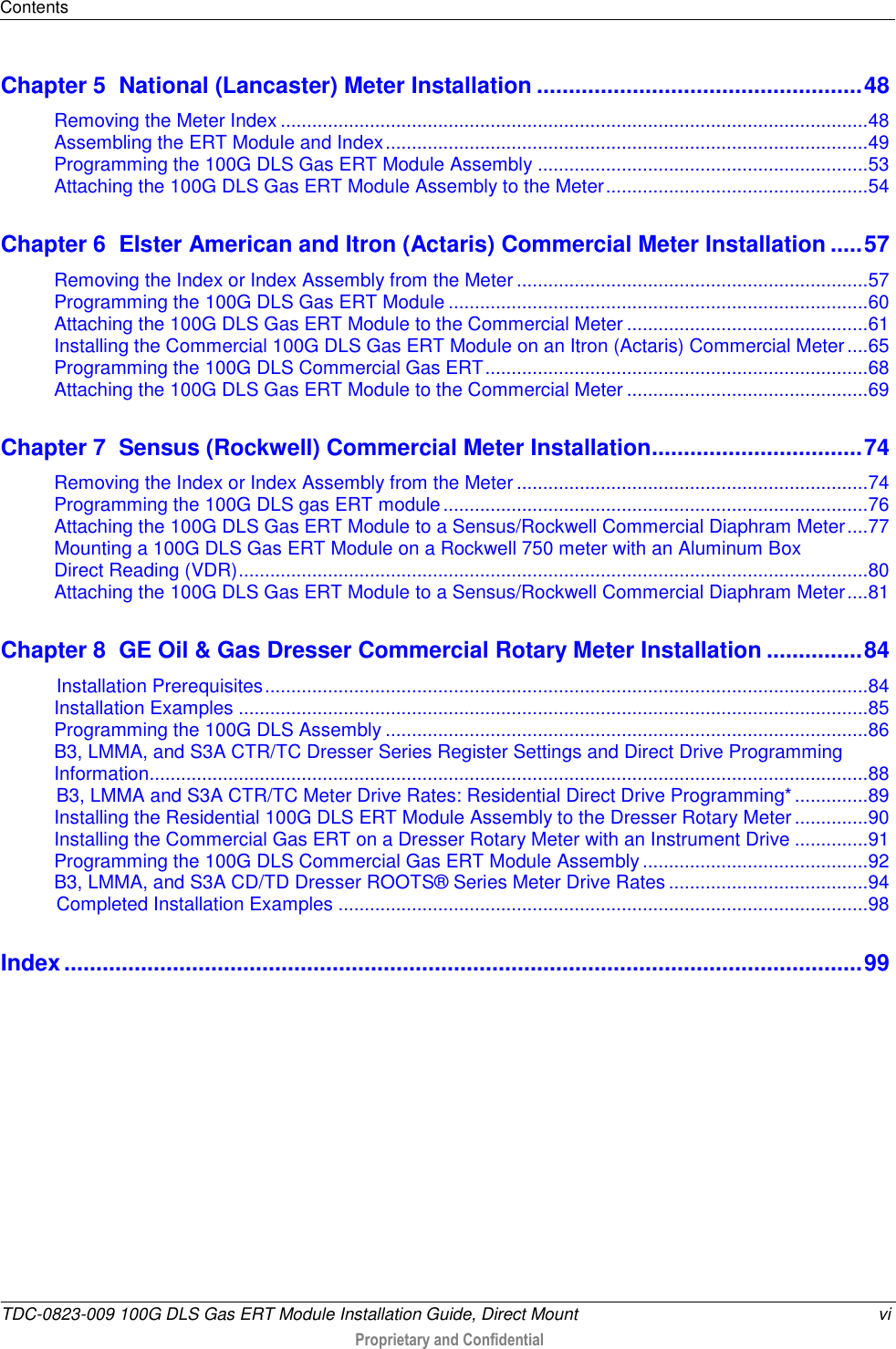 Contents  TDC-0823-009 100G DLS Gas ERT Module Installation Guide, Direct Mount  vi  Proprietary and Confidential    Chapter 5  National (Lancaster) Meter Installation ................................................... 48 Removing the Meter Index ................................................................................................................ 48 Assembling the ERT Module and Index ............................................................................................ 49 Programming the 100G DLS Gas ERT Module Assembly ............................................................... 53 Attaching the 100G DLS Gas ERT Module Assembly to the Meter .................................................. 54 Chapter 6  Elster American and Itron (Actaris) Commercial Meter Installation ..... 57 Removing the Index or Index Assembly from the Meter ................................................................... 57 Programming the 100G DLS Gas ERT Module ................................................................................ 60 Attaching the 100G DLS Gas ERT Module to the Commercial Meter .............................................. 61 Installing the Commercial 100G DLS Gas ERT Module on an Itron (Actaris) Commercial Meter .... 65 Programming the 100G DLS Commercial Gas ERT ......................................................................... 68 Attaching the 100G DLS Gas ERT Module to the Commercial Meter .............................................. 69 Chapter 7  Sensus (Rockwell) Commercial Meter Installation ................................. 74 Removing the Index or Index Assembly from the Meter ................................................................... 74 Programming the 100G DLS gas ERT module ................................................................................. 76 Attaching the 100G DLS Gas ERT Module to a Sensus/Rockwell Commercial Diaphram Meter .... 77 Mounting a 100G DLS Gas ERT Module on a Rockwell 750 meter with an Aluminum Box  Direct Reading (VDR) ........................................................................................................................ 80 Attaching the 100G DLS Gas ERT Module to a Sensus/Rockwell Commercial Diaphram Meter .... 81 Chapter 8  GE Oil &amp; Gas Dresser Commercial Rotary Meter Installation ............... 84 Installation Prerequisites ................................................................................................................... 84 Installation Examples ........................................................................................................................ 85 Programming the 100G DLS Assembly ............................................................................................ 86 B3, LMMA, and S3A CTR/TC Dresser Series Register Settings and Direct Drive Programming Information......................................................................................................................................... 88 B3, LMMA and S3A CTR/TC Meter Drive Rates: Residential Direct Drive Programming* .............. 89 Installing the Residential 100G DLS ERT Module Assembly to the Dresser Rotary Meter .............. 90 Installing the Commercial Gas ERT on a Dresser Rotary Meter with an Instrument Drive .............. 91 Programming the 100G DLS Commercial Gas ERT Module Assembly ........................................... 92 B3, LMMA, and S3A CD/TD Dresser ROOTS® Series Meter Drive Rates ...................................... 94 Completed Installation Examples ..................................................................................................... 98 Index ............................................................................................................................. 99  