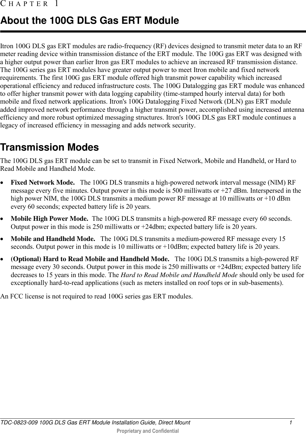  TDC-0823-009 100G DLS Gas ERT Module Installation Guide, Direct Mount  1   Proprietary and Confidential     Itron 100G DLS gas ERT modules are radio-frequency (RF) devices designed to transmit meter data to an RF meter reading device within transmission distance of the ERT module. The 100G gas ERT was designed with a higher output power than earlier Itron gas ERT modules to achieve an increased RF transmission distance. The 100G series gas ERT modules have greater output power to meet Itron mobile and fixed network requirements. The first 100G gas ERT module offered high transmit power capability which increased operational efficiency and reduced infrastructure costs. The 100G Datalogging gas ERT module was enhanced to offer higher transmit power with data logging capability (time-stamped hourly interval data) for both mobile and fixed network applications. Itron&apos;s 100G Datalogging Fixed Network (DLN) gas ERT module added improved network performance through a higher transmit power, accomplished using increased antenna efficiency and more robust optimized messaging structures. Itron&apos;s 100G DLS gas ERT module continues a legacy of increased efficiency in messaging and adds network security.  Transmission Modes The 100G DLS gas ERT module can be set to transmit in Fixed Network, Mobile and Handheld, or Hard to Read Mobile and Handheld Mode.   Fixed Network Mode.   The 100G DLS transmits a high-powered network interval message (NIM) RF message every five minutes. Output power in this mode is 500 milliwatts or +27 dBm. Interspersed in the high power NIM, the 100G DLS transmits a medium power RF message at 10 milliwatts or +10 dBm every 60 seconds; expected battery life is 20 years.   Mobile High Power Mode.  The 100G DLS transmits a high-powered RF message every 60 seconds. Output power in this mode is 250 milliwatts or +24dbm; expected battery life is 20 years.  Mobile and Handheld Mode.   The 100G DLS transmits a medium-powered RF message every 15 seconds. Output power in this mode is 10 milliwatts or +10dBm; expected battery life is 20 years.   (Optional) Hard to Read Mobile and Handheld Mode.   The 100G DLS transmits a high-powered RF message every 30 seconds. Output power in this mode is 250 milliwatts or +24dBm; expected battery life decreases to 15 years in this mode. The Hard to Read Mobile and Handheld Mode should only be used for exceptionally hard-to-read applications (such as meters installed on roof tops or in sub-basements).  An FCC license is not required to read 100G series gas ERT modules.   CH A P T E R   1  About the 100G DLS Gas ERT Module 