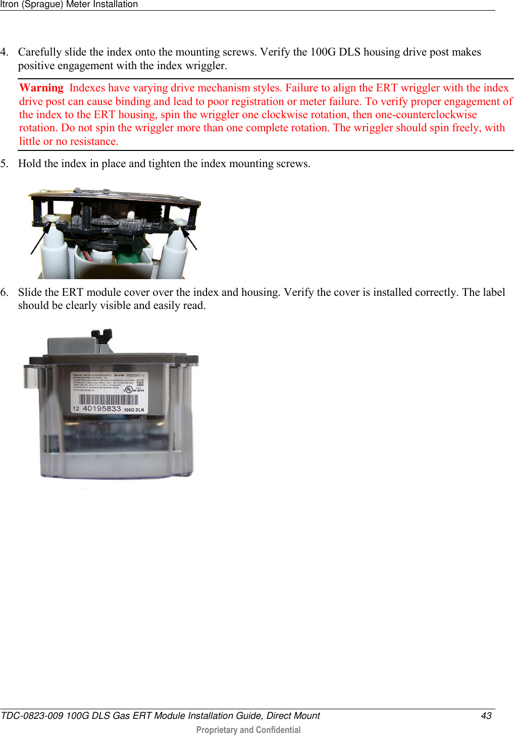 Itron (Sprague) Meter Installation   TDC-0823-009 100G DLS Gas ERT Module Installation Guide, Direct Mount  43   Proprietary and Confidential     4. Carefully slide the index onto the mounting screws. Verify the 100G DLS housing drive post makes positive engagement with the index wriggler.  Warning  Indexes have varying drive mechanism styles. Failure to align the ERT wriggler with the index drive post can cause binding and lead to poor registration or meter failure. To verify proper engagement of the index to the ERT housing, spin the wriggler one clockwise rotation, then one-counterclockwise rotation. Do not spin the wriggler more than one complete rotation. The wriggler should spin freely, with little or no resistance.  5. Hold the index in place and tighten the index mounting screws.  6. Slide the ERT module cover over the index and housing. Verify the cover is installed correctly. The label should be clearly visible and easily read.   