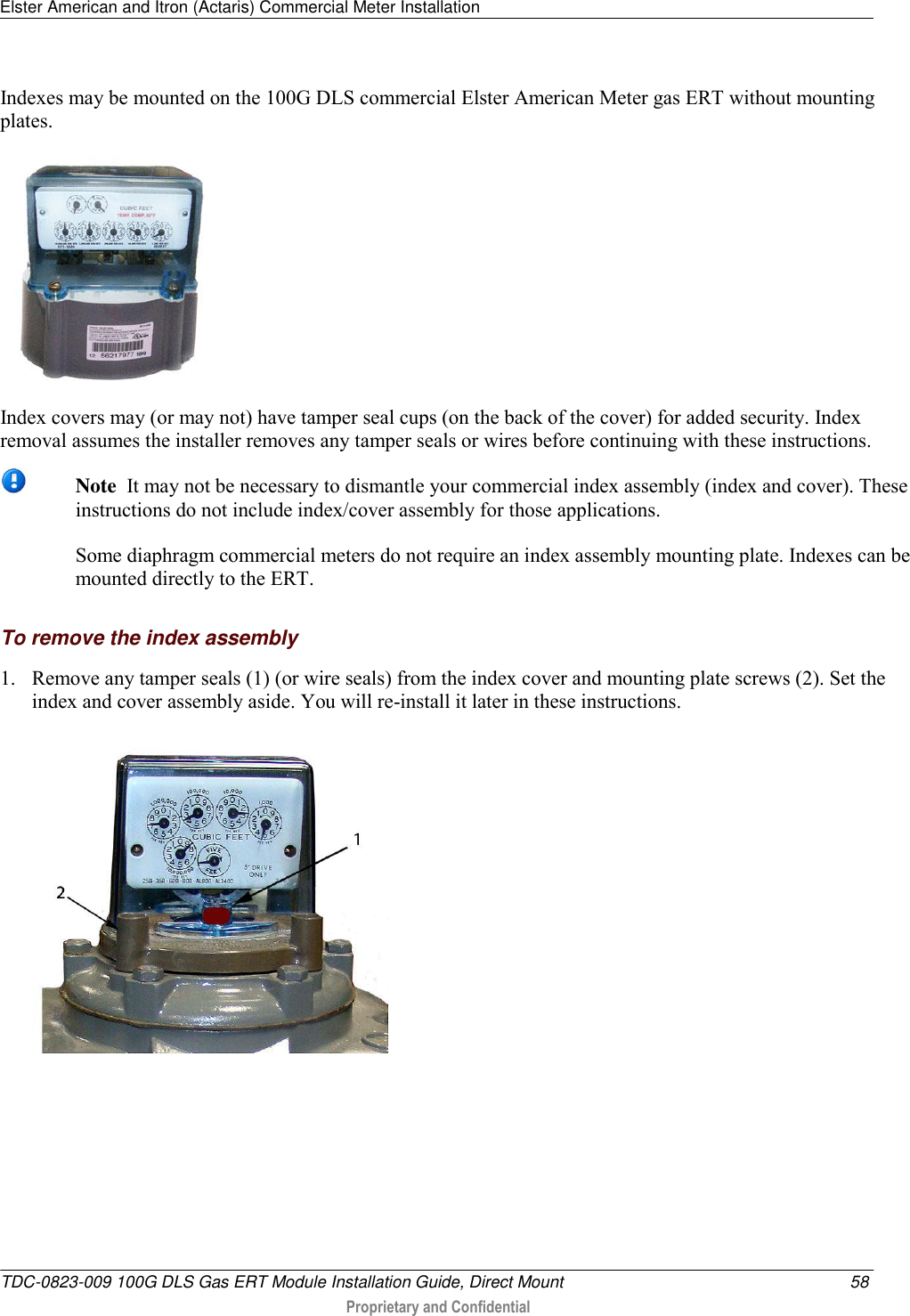 Elster American and Itron (Actaris) Commercial Meter Installation   TDC-0823-009 100G DLS Gas ERT Module Installation Guide, Direct Mount  58  Proprietary and Confidential    Indexes may be mounted on the 100G DLS commercial Elster American Meter gas ERT without mounting plates.  Index covers may (or may not) have tamper seal cups (on the back of the cover) for added security. Index removal assumes the installer removes any tamper seals or wires before continuing with these instructions.   Note  It may not be necessary to dismantle your commercial index assembly (index and cover). These instructions do not include index/cover assembly for those applications.   Some diaphragm commercial meters do not require an index assembly mounting plate. Indexes can be mounted directly to the ERT.    To remove the index assembly 1. Remove any tamper seals (1) (or wire seals) from the index cover and mounting plate screws (2). Set the index and cover assembly aside. You will re-install it later in these instructions.  