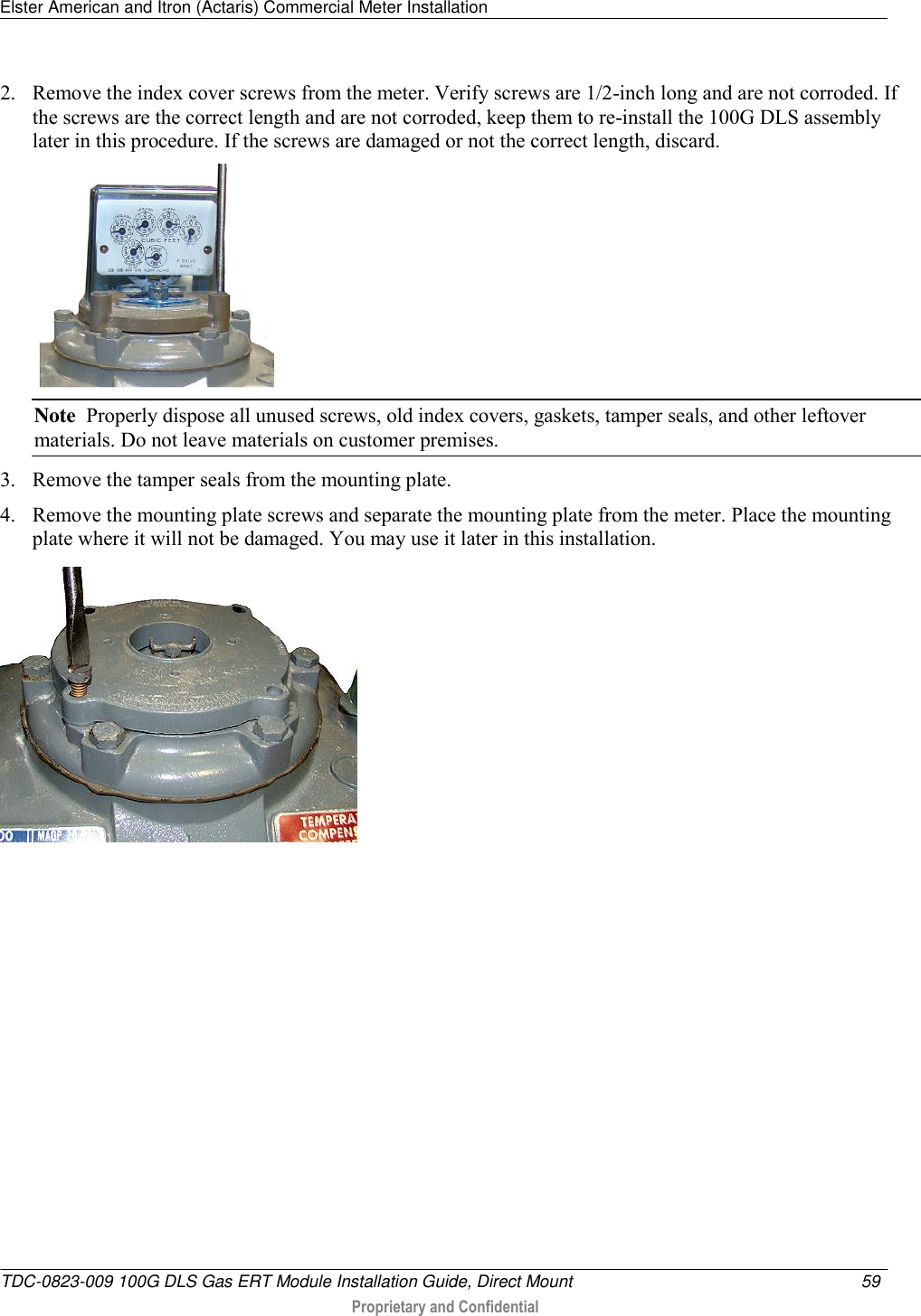 Elster American and Itron (Actaris) Commercial Meter Installation   TDC-0823-009 100G DLS Gas ERT Module Installation Guide, Direct Mount  59   Proprietary and Confidential     2. Remove the index cover screws from the meter. Verify screws are 1/2-inch long and are not corroded. If the screws are the correct length and are not corroded, keep them to re-install the 100G DLS assembly later in this procedure. If the screws are damaged or not the correct length, discard.   Note  Properly dispose all unused screws, old index covers, gaskets, tamper seals, and other leftover materials. Do not leave materials on customer premises. 3. Remove the tamper seals from the mounting plate.  4. Remove the mounting plate screws and separate the mounting plate from the meter. Place the mounting plate where it will not be damaged. You may use it later in this installation.    