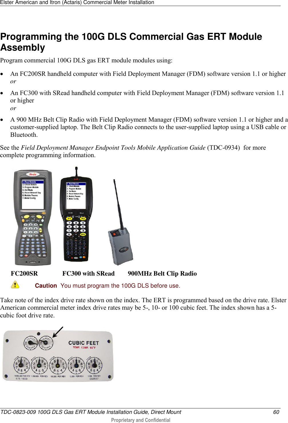 Elster American and Itron (Actaris) Commercial Meter Installation   TDC-0823-009 100G DLS Gas ERT Module Installation Guide, Direct Mount  60  Proprietary and Confidential    Programming the 100G DLS Commercial Gas ERT Module Assembly Program commercial 100G DLS gas ERT module modules using:  An FC200SR handheld computer with Field Deployment Manager (FDM) software version 1.1 or higher or  An FC300 with SRead handheld computer with Field Deployment Manager (FDM) software version 1.1 or higher or  A 900 MHz Belt Clip Radio with Field Deployment Manager (FDM) software version 1.1 or higher and a customer-supplied laptop. The Belt Clip Radio connects to the user-supplied laptop using a USB cable or Bluetooth. See the Field Deployment Manager Endpoint Tools Mobile Application Guide (TDC-0934)  for more complete programming information.       FC200SR               FC300 with SRead        900MHz Belt Clip Radio  Caution  You must program the 100G DLS before use.  Take note of the index drive rate shown on the index. The ERT is programmed based on the drive rate. Elster American commercial meter index drive rates may be 5-, 10- or 100 cubic feet. The index shown has a 5-cubic foot drive rate.   