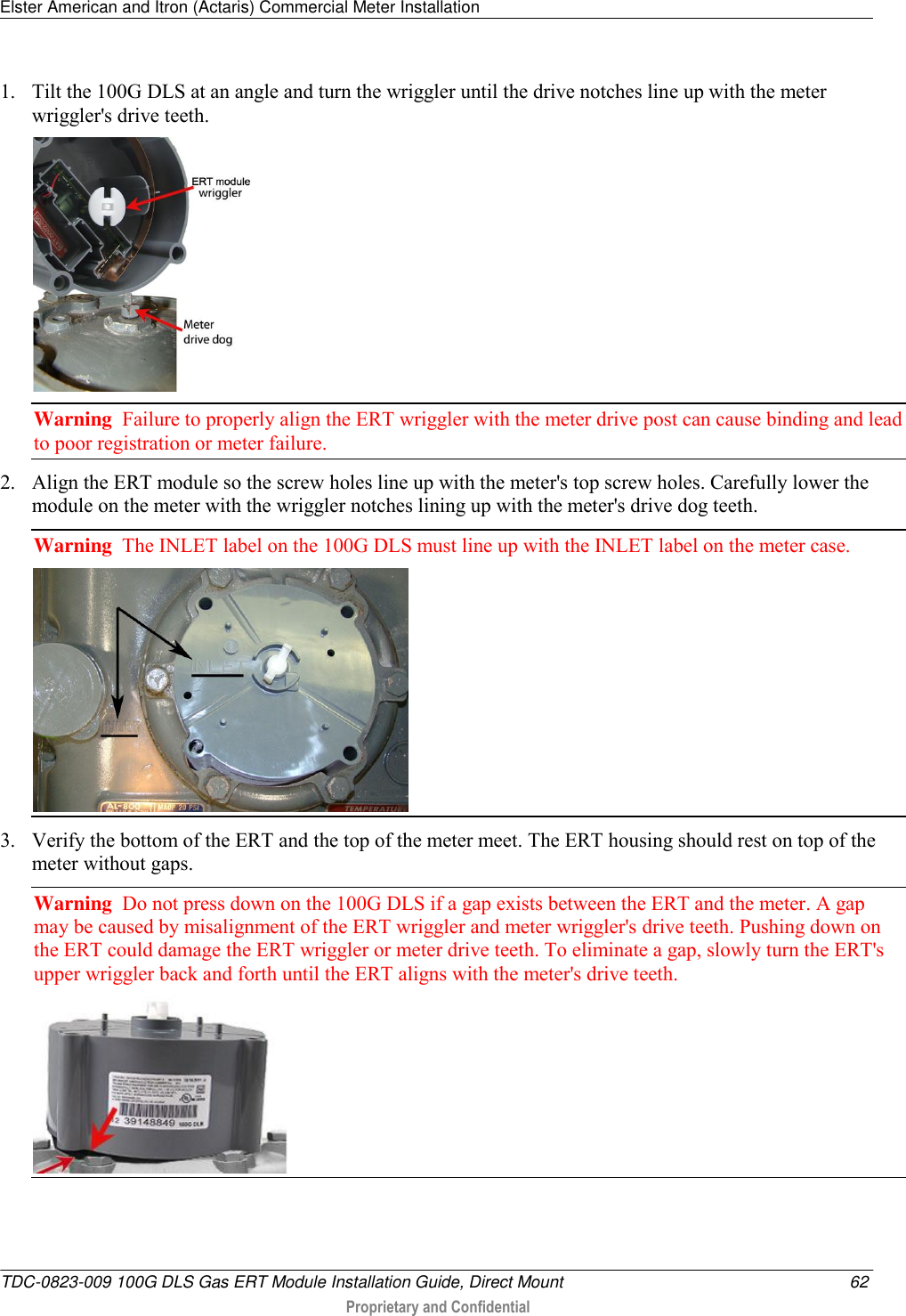 Elster American and Itron (Actaris) Commercial Meter Installation   TDC-0823-009 100G DLS Gas ERT Module Installation Guide, Direct Mount  62  Proprietary and Confidential    1. Tilt the 100G DLS at an angle and turn the wriggler until the drive notches line up with the meter wriggler&apos;s drive teeth.  Warning  Failure to properly align the ERT wriggler with the meter drive post can cause binding and lead to poor registration or meter failure.   2. Align the ERT module so the screw holes line up with the meter&apos;s top screw holes. Carefully lower the module on the meter with the wriggler notches lining up with the meter&apos;s drive dog teeth. Warning  The INLET label on the 100G DLS must line up with the INLET label on the meter case.  3. Verify the bottom of the ERT and the top of the meter meet. The ERT housing should rest on top of the meter without gaps. Warning  Do not press down on the 100G DLS if a gap exists between the ERT and the meter. A gap may be caused by misalignment of the ERT wriggler and meter wriggler&apos;s drive teeth. Pushing down on the ERT could damage the ERT wriggler or meter drive teeth. To eliminate a gap, slowly turn the ERT&apos;s upper wriggler back and forth until the ERT aligns with the meter&apos;s drive teeth.   