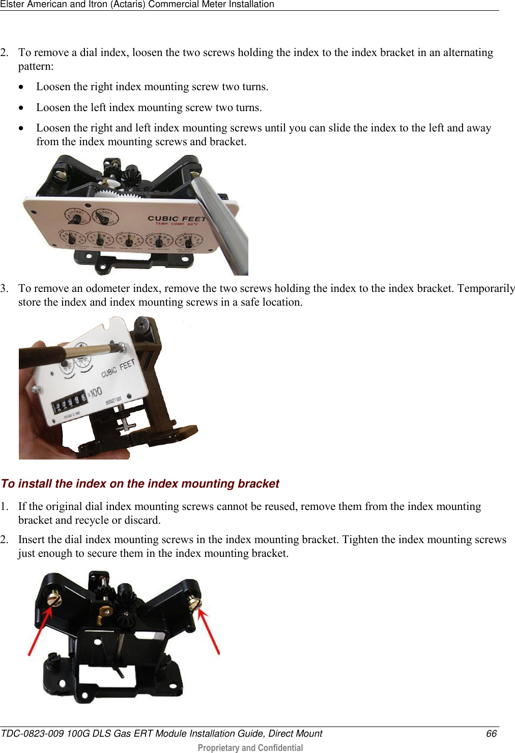 Elster American and Itron (Actaris) Commercial Meter Installation   TDC-0823-009 100G DLS Gas ERT Module Installation Guide, Direct Mount  66  Proprietary and Confidential    2. To remove a dial index, loosen the two screws holding the index to the index bracket in an alternating pattern:  Loosen the right index mounting screw two turns.  Loosen the left index mounting screw two turns.  Loosen the right and left index mounting screws until you can slide the index to the left and away from the index mounting screws and bracket.  3. To remove an odometer index, remove the two screws holding the index to the index bracket. Temporarily store the index and index mounting screws in a safe location.    To install the index on the index mounting bracket 1. If the original dial index mounting screws cannot be reused, remove them from the index mounting bracket and recycle or discard. 2. Insert the dial index mounting screws in the index mounting bracket. Tighten the index mounting screws just enough to secure them in the index mounting bracket.  