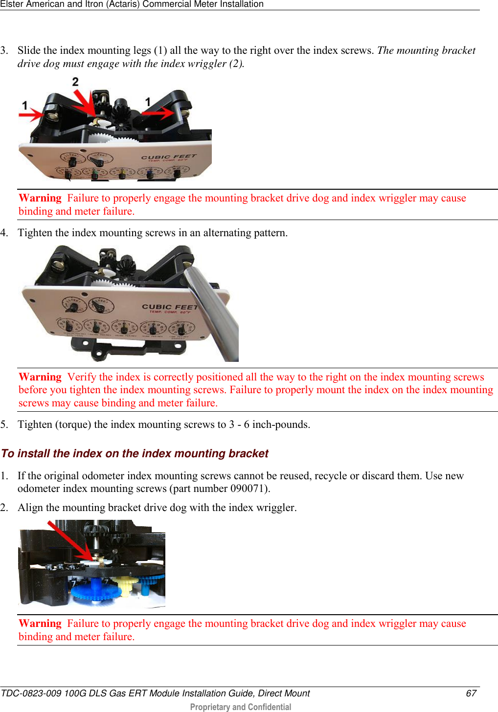 Elster American and Itron (Actaris) Commercial Meter Installation   TDC-0823-009 100G DLS Gas ERT Module Installation Guide, Direct Mount  67   Proprietary and Confidential     3. Slide the index mounting legs (1) all the way to the right over the index screws. The mounting bracket drive dog must engage with the index wriggler (2).   Warning  Failure to properly engage the mounting bracket drive dog and index wriggler may cause binding and meter failure. 4. Tighten the index mounting screws in an alternating pattern.   Warning  Verify the index is correctly positioned all the way to the right on the index mounting screws before you tighten the index mounting screws. Failure to properly mount the index on the index mounting screws may cause binding and meter failure. 5. Tighten (torque) the index mounting screws to 3 - 6 inch-pounds.  To install the index on the index mounting bracket 1. If the original odometer index mounting screws cannot be reused, recycle or discard them. Use new odometer index mounting screws (part number 090071). 2. Align the mounting bracket drive dog with the index wriggler.   Warning  Failure to properly engage the mounting bracket drive dog and index wriggler may cause binding and meter failure. 