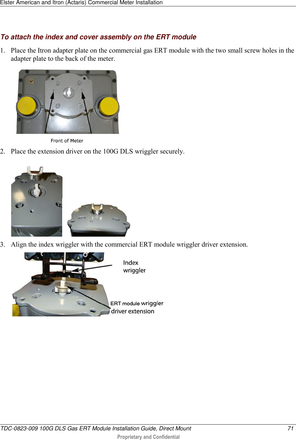 Elster American and Itron (Actaris) Commercial Meter Installation   TDC-0823-009 100G DLS Gas ERT Module Installation Guide, Direct Mount  71   Proprietary and Confidential     To attach the index and cover assembly on the ERT module 1. Place the Itron adapter plate on the commercial gas ERT module with the two small screw holes in the adapter plate to the back of the meter.  2. Place the extension driver on the 100G DLS wriggler securely.  3. Align the index wriggler with the commercial ERT module wriggler driver extension.  