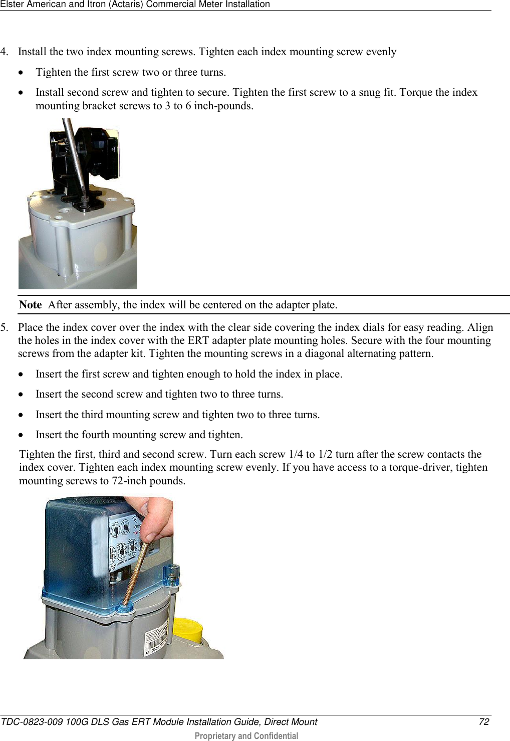 Elster American and Itron (Actaris) Commercial Meter Installation   TDC-0823-009 100G DLS Gas ERT Module Installation Guide, Direct Mount  72  Proprietary and Confidential    4. Install the two index mounting screws. Tighten each index mounting screw evenly  Tighten the first screw two or three turns.   Install second screw and tighten to secure. Tighten the first screw to a snug fit. Torque the index mounting bracket screws to 3 to 6 inch-pounds.   Note  After assembly, the index will be centered on the adapter plate. 5. Place the index cover over the index with the clear side covering the index dials for easy reading. Align the holes in the index cover with the ERT adapter plate mounting holes. Secure with the four mounting screws from the adapter kit. Tighten the mounting screws in a diagonal alternating pattern.   Insert the first screw and tighten enough to hold the index in place.   Insert the second screw and tighten two to three turns.   Insert the third mounting screw and tighten two to three turns.   Insert the fourth mounting screw and tighten.  Tighten the first, third and second screw. Turn each screw 1/4 to 1/2 turn after the screw contacts the index cover. Tighten each index mounting screw evenly. If you have access to a torque-driver, tighten mounting screws to 72-inch pounds.  