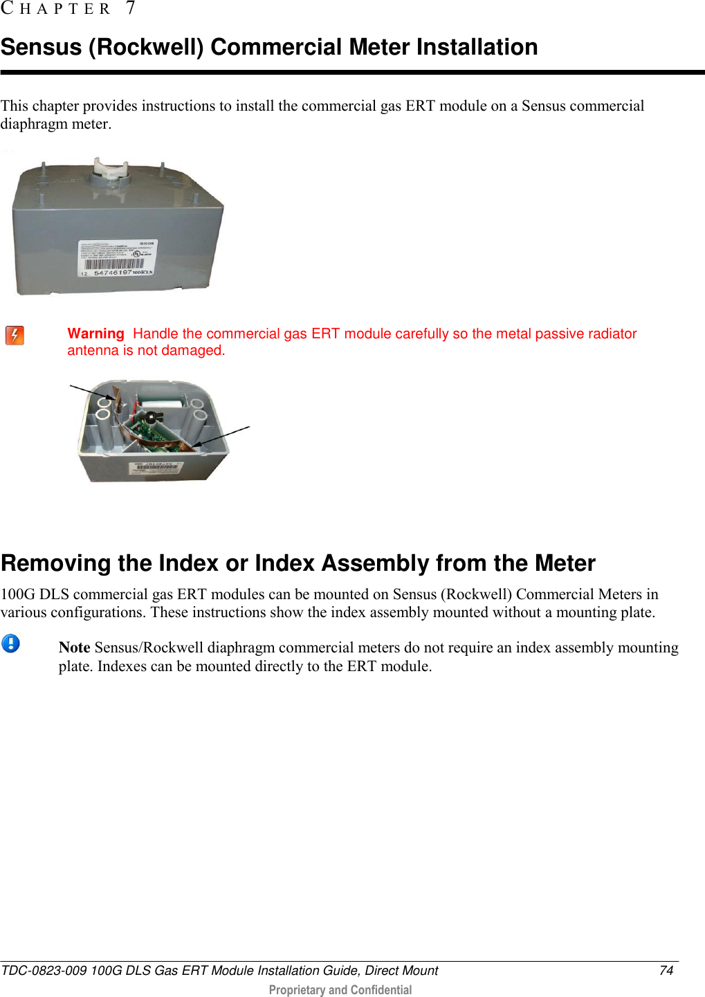  TDC-0823-009 100G DLS Gas ERT Module Installation Guide, Direct Mount  74   Proprietary and Confidential     This chapter provides instructions to install the commercial gas ERT module on a Sensus commercial diaphragm meter.     Warning  Handle the commercial gas ERT module carefully so the metal passive radiator antenna is not damaged.    Removing the Index or Index Assembly from the Meter 100G DLS commercial gas ERT modules can be mounted on Sensus (Rockwell) Commercial Meters in various configurations. These instructions show the index assembly mounted without a mounting plate.  Note Sensus/Rockwell diaphragm commercial meters do not require an index assembly mounting plate. Indexes can be mounted directly to the ERT module.     CH A P T E R   7  Sensus (Rockwell) Commercial Meter Installation 