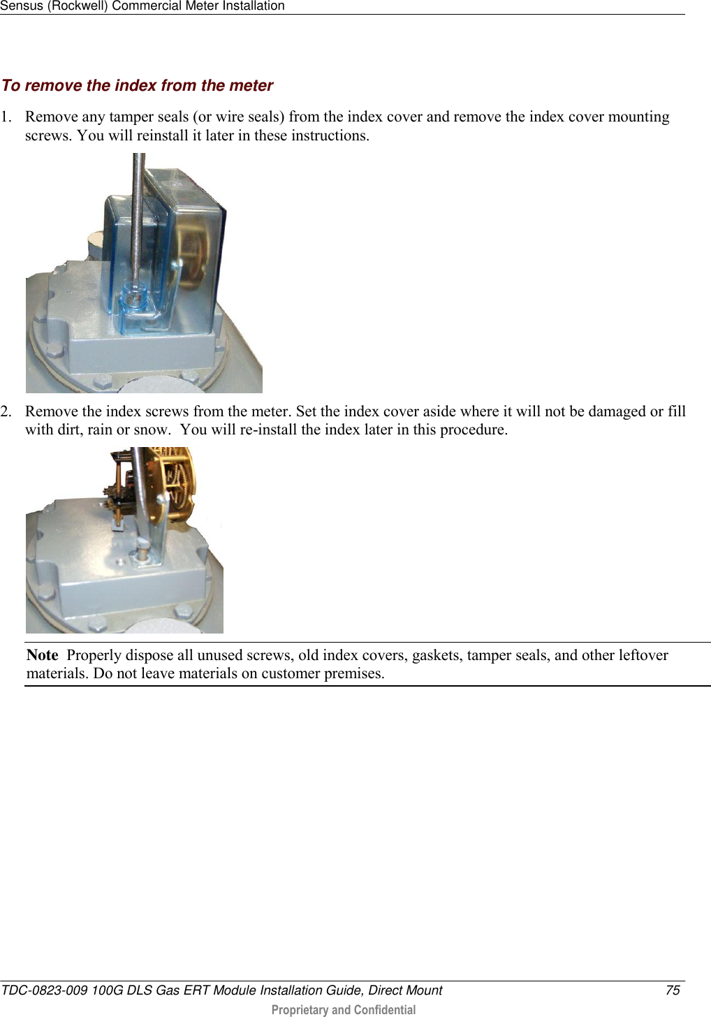 Sensus (Rockwell) Commercial Meter Installation   TDC-0823-009 100G DLS Gas ERT Module Installation Guide, Direct Mount  75   Proprietary and Confidential     To remove the index from the meter 1. Remove any tamper seals (or wire seals) from the index cover and remove the index cover mounting screws. You will reinstall it later in these instructions.  2. Remove the index screws from the meter. Set the index cover aside where it will not be damaged or fill with dirt, rain or snow.  You will re-install the index later in this procedure.  Note  Properly dispose all unused screws, old index covers, gaskets, tamper seals, and other leftover materials. Do not leave materials on customer premises.   