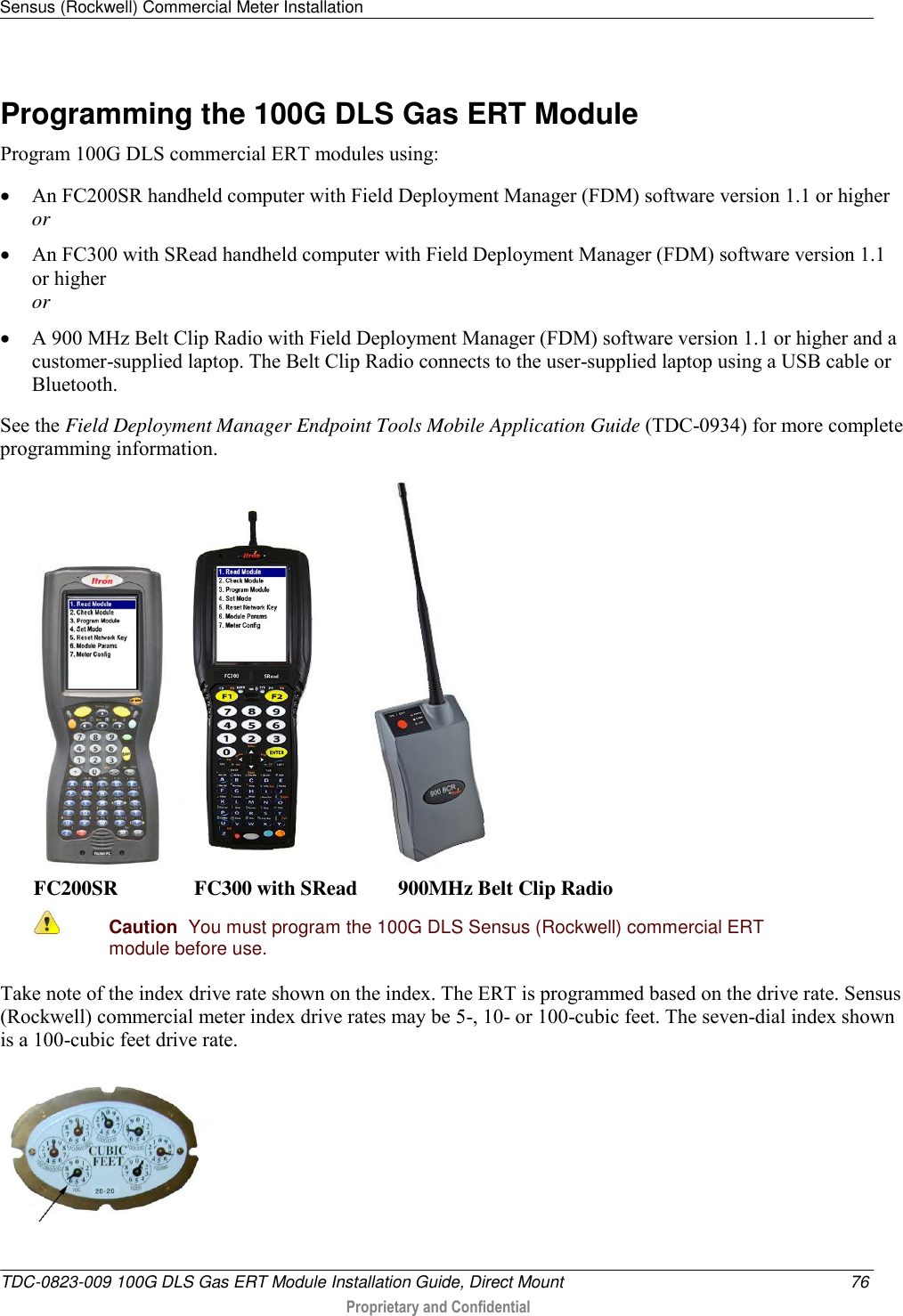 Sensus (Rockwell) Commercial Meter Installation   TDC-0823-009 100G DLS Gas ERT Module Installation Guide, Direct Mount  76  Proprietary and Confidential    Programming the 100G DLS Gas ERT Module Program 100G DLS commercial ERT modules using:  An FC200SR handheld computer with Field Deployment Manager (FDM) software version 1.1 or higher or  An FC300 with SRead handheld computer with Field Deployment Manager (FDM) software version 1.1 or higher or  A 900 MHz Belt Clip Radio with Field Deployment Manager (FDM) software version 1.1 or higher and a customer-supplied laptop. The Belt Clip Radio connects to the user-supplied laptop using a USB cable or Bluetooth. See the Field Deployment Manager Endpoint Tools Mobile Application Guide (TDC-0934) for more complete programming information.        FC200SR               FC300 with SRead        900MHz Belt Clip Radio  Caution  You must program the 100G DLS Sensus (Rockwell) commercial ERT module before use.   Take note of the index drive rate shown on the index. The ERT is programmed based on the drive rate. Sensus (Rockwell) commercial meter index drive rates may be 5-, 10- or 100-cubic feet. The seven-dial index shown is a 100-cubic feet drive rate.  