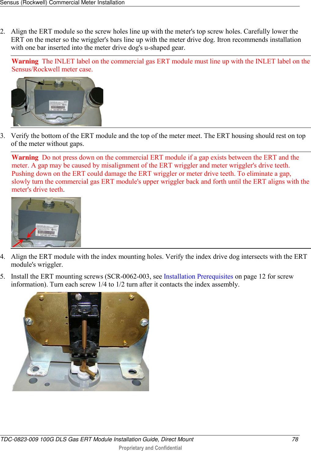 Sensus (Rockwell) Commercial Meter Installation   TDC-0823-009 100G DLS Gas ERT Module Installation Guide, Direct Mount  78  Proprietary and Confidential    2. Align the ERT module so the screw holes line up with the meter&apos;s top screw holes. Carefully lower the ERT on the meter so the wriggler&apos;s bars line up with the meter drive dog. Itron recommends installation with one bar inserted into the meter drive dog&apos;s u-shaped gear. Warning  The INLET label on the commercial gas ERT module must line up with the INLET label on the Sensus/Rockwell meter case.   3. Verify the bottom of the ERT module and the top of the meter meet. The ERT housing should rest on top of the meter without gaps. Warning  Do not press down on the commercial ERT module if a gap exists between the ERT and the meter. A gap may be caused by misalignment of the ERT wriggler and meter wriggler&apos;s drive teeth. Pushing down on the ERT could damage the ERT wriggler or meter drive teeth. To eliminate a gap, slowly turn the commercial gas ERT module&apos;s upper wriggler back and forth until the ERT aligns with the meter&apos;s drive teeth.   4. Align the ERT module with the index mounting holes. Verify the index drive dog intersects with the ERT module&apos;s wriggler. 5. Install the ERT mounting screws (SCR-0062-003, see Installation Prerequisites on page 12 for screw information). Turn each screw 1/4 to 1/2 turn after it contacts the index assembly.   