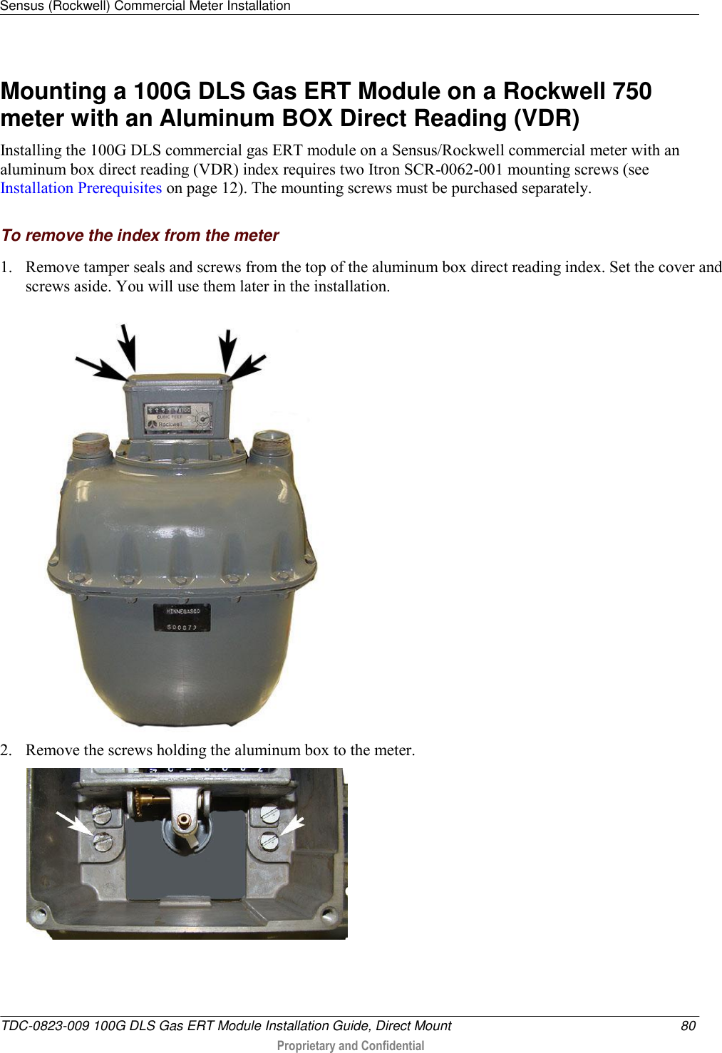 Sensus (Rockwell) Commercial Meter Installation   TDC-0823-009 100G DLS Gas ERT Module Installation Guide, Direct Mount  80  Proprietary and Confidential    Mounting a 100G DLS Gas ERT Module on a Rockwell 750 meter with an Aluminum BOX Direct Reading (VDR) Installing the 100G DLS commercial gas ERT module on a Sensus/Rockwell commercial meter with an aluminum box direct reading (VDR) index requires two Itron SCR-0062-001 mounting screws (see Installation Prerequisites on page 12). The mounting screws must be purchased separately.   To remove the index from the meter 1. Remove tamper seals and screws from the top of the aluminum box direct reading index. Set the cover and screws aside. You will use them later in the installation.  2. Remove the screws holding the aluminum box to the meter.  