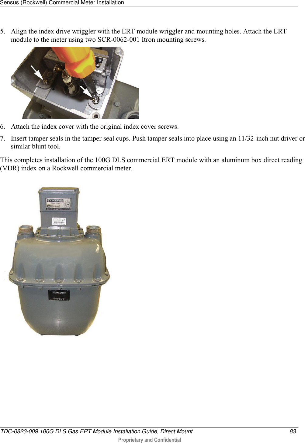 Sensus (Rockwell) Commercial Meter Installation   TDC-0823-009 100G DLS Gas ERT Module Installation Guide, Direct Mount  83   Proprietary and Confidential     5. Align the index drive wriggler with the ERT module wriggler and mounting holes. Attach the ERT module to the meter using two SCR-0062-001 Itron mounting screws.  6. Attach the index cover with the original index cover screws. 7. Insert tamper seals in the tamper seal cups. Push tamper seals into place using an 11/32-inch nut driver or similar blunt tool.  This completes installation of the 100G DLS commercial ERT module with an aluminum box direct reading (VDR) index on a Rockwell commercial meter.   