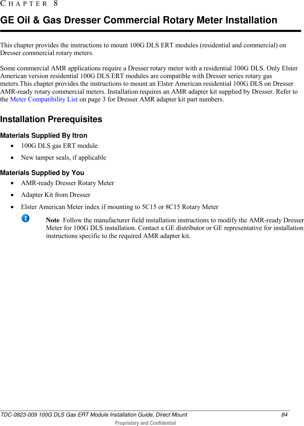  TDC-0823-009 100G DLS Gas ERT Module Installation Guide, Direct Mount  84   Proprietary and Confidential     This chapter provides the instructions to mount 100G DLS ERT modules (residential and commercial) on Dresser commercial rotary meters. Some commercial AMR applications require a Dresser rotary meter with a residential 100G DLS. Only Elster American version residential 100G DLS ERT modules are compatible with Dresser series rotary gas meters.This chapter provides the instructions to mount an Elster American residential 100G DLS on Dresser AMR-ready rotary commercial meters. Installation requires an AMR adapter kit supplied by Dresser. Refer to the Meter Compatibility List on page 3 for Dresser AMR adapter kit part numbers.  Installation Prerequisites Materials Supplied By Itron  100G DLS gas ERT module  New tamper seals, if applicable Materials Supplied by You  AMR-ready Dresser Rotary Meter   Adapter Kit from Dresser   Elster American Meter index if mounting to 5C15 or 8C15 Rotary Meter  Note  Follow the manufacturer field installation instructions to modify the AMR-ready Dresser Meter for 100G DLS installation. Contact a GE distributor or GE representative for installation instructions specific to the required AMR adapter kit.   CH A P T E R   8  GE Oil &amp; Gas Dresser Commercial Rotary Meter Installation 