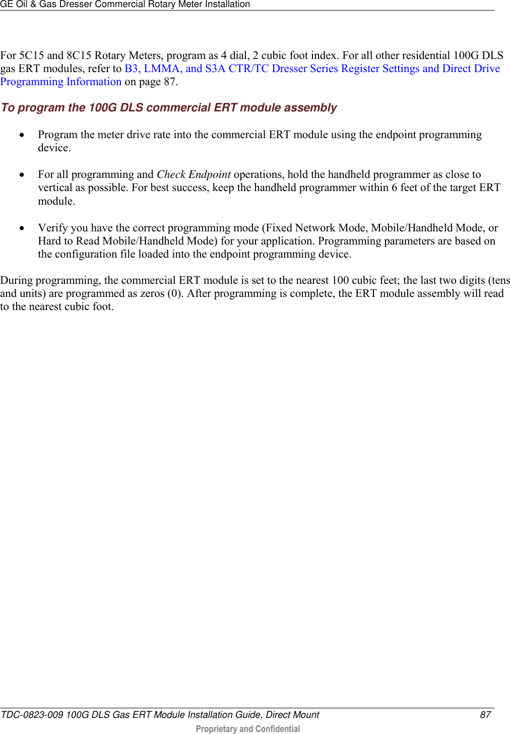GE Oil &amp; Gas Dresser Commercial Rotary Meter Installation   TDC-0823-009 100G DLS Gas ERT Module Installation Guide, Direct Mount  87   Proprietary and Confidential     For 5C15 and 8C15 Rotary Meters, program as 4 dial, 2 cubic foot index. For all other residential 100G DLS gas ERT modules, refer to B3, LMMA, and S3A CTR/TC Dresser Series Register Settings and Direct Drive Programming Information on page 87. To program the 100G DLS commercial ERT module assembly  Program the meter drive rate into the commercial ERT module using the endpoint programming device.   For all programming and Check Endpoint operations, hold the handheld programmer as close to vertical as possible. For best success, keep the handheld programmer within 6 feet of the target ERT module.   Verify you have the correct programming mode (Fixed Network Mode, Mobile/Handheld Mode, or Hard to Read Mobile/Handheld Mode) for your application. Programming parameters are based on the configuration file loaded into the endpoint programming device. During programming, the commercial ERT module is set to the nearest 100 cubic feet; the last two digits (tens and units) are programmed as zeros (0). After programming is complete, the ERT module assembly will read to the nearest cubic foot.   