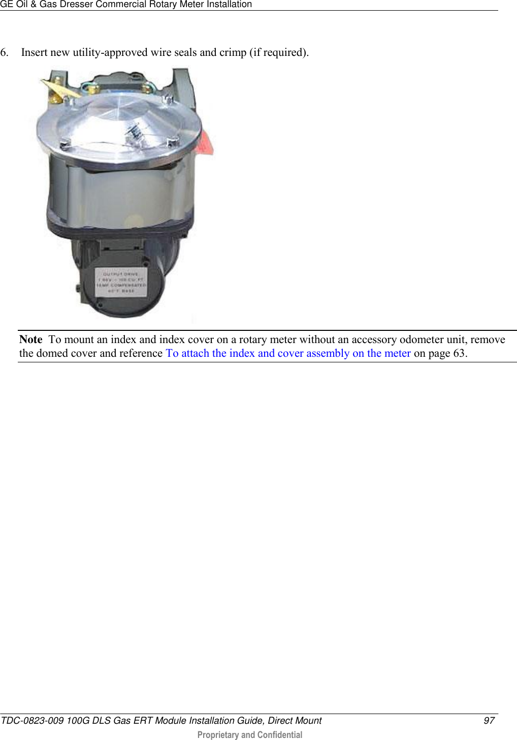 GE Oil &amp; Gas Dresser Commercial Rotary Meter Installation   TDC-0823-009 100G DLS Gas ERT Module Installation Guide, Direct Mount  97   Proprietary and Confidential     6.  Insert new utility-approved wire seals and crimp (if required).  Note  To mount an index and index cover on a rotary meter without an accessory odometer unit, remove the domed cover and reference To attach the index and cover assembly on the meter on page 63.  