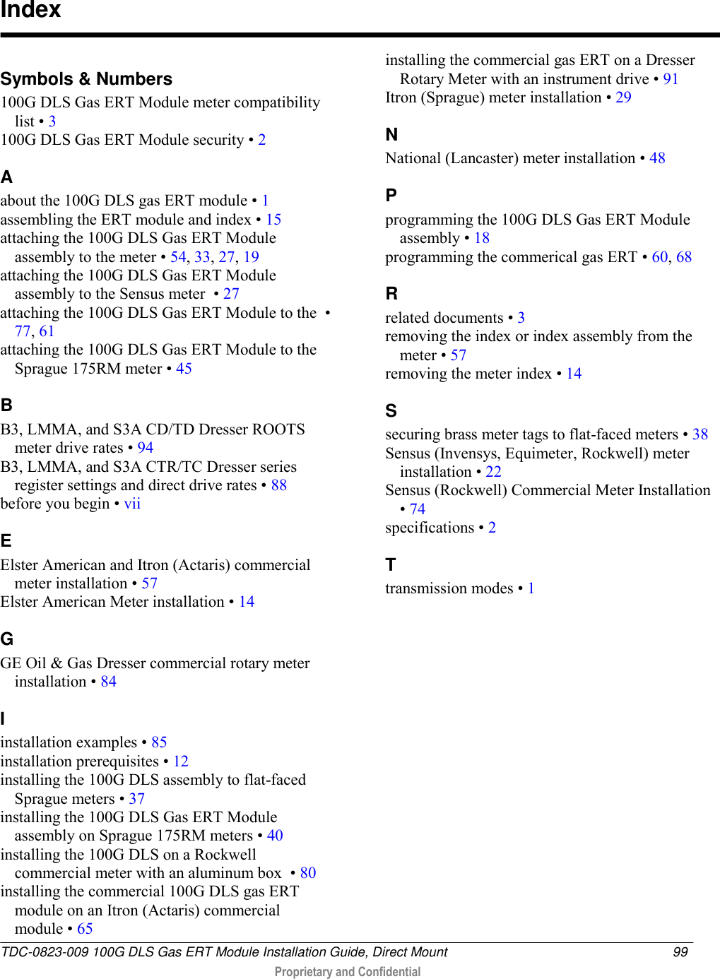  TDC-0823-009 100G DLS Gas ERT Module Installation Guide, Direct Mount  99   Proprietary and Confidential     Symbols &amp; Numbers 100G DLS Gas ERT Module meter compatibility list • 3 100G DLS Gas ERT Module security • 2 A about the 100G DLS gas ERT module • 1 assembling the ERT module and index • 15 attaching the 100G DLS Gas ERT Module assembly to the meter • 54, 33, 27, 19 attaching the 100G DLS Gas ERT Module assembly to the Sensus meter  • 27 attaching the 100G DLS Gas ERT Module to the  • 77, 61 attaching the 100G DLS Gas ERT Module to the Sprague 175RM meter • 45 B B3, LMMA, and S3A CD/TD Dresser ROOTS meter drive rates • 94 B3, LMMA, and S3A CTR/TC Dresser series register settings and direct drive rates • 88 before you begin • vii E Elster American and Itron (Actaris) commercial meter installation • 57 Elster American Meter installation • 14 G GE Oil &amp; Gas Dresser commercial rotary meter installation • 84 I installation examples • 85 installation prerequisites • 12 installing the 100G DLS assembly to flat-faced Sprague meters • 37 installing the 100G DLS Gas ERT Module assembly on Sprague 175RM meters • 40 installing the 100G DLS on a Rockwell commercial meter with an aluminum box  • 80 installing the commercial 100G DLS gas ERT module on an Itron (Actaris) commercial module • 65 installing the commercial gas ERT on a Dresser Rotary Meter with an instrument drive • 91 Itron (Sprague) meter installation • 29 N National (Lancaster) meter installation • 48 P programming the 100G DLS Gas ERT Module assembly • 18 programming the commerical gas ERT • 60, 68 R related documents • 3 removing the index or index assembly from the meter • 57 removing the meter index • 14 S securing brass meter tags to flat-faced meters • 38 Sensus (Invensys, Equimeter, Rockwell) meter installation • 22 Sensus (Rockwell) Commercial Meter Installation • 74 specifications • 2 T transmission modes • 1   Index 