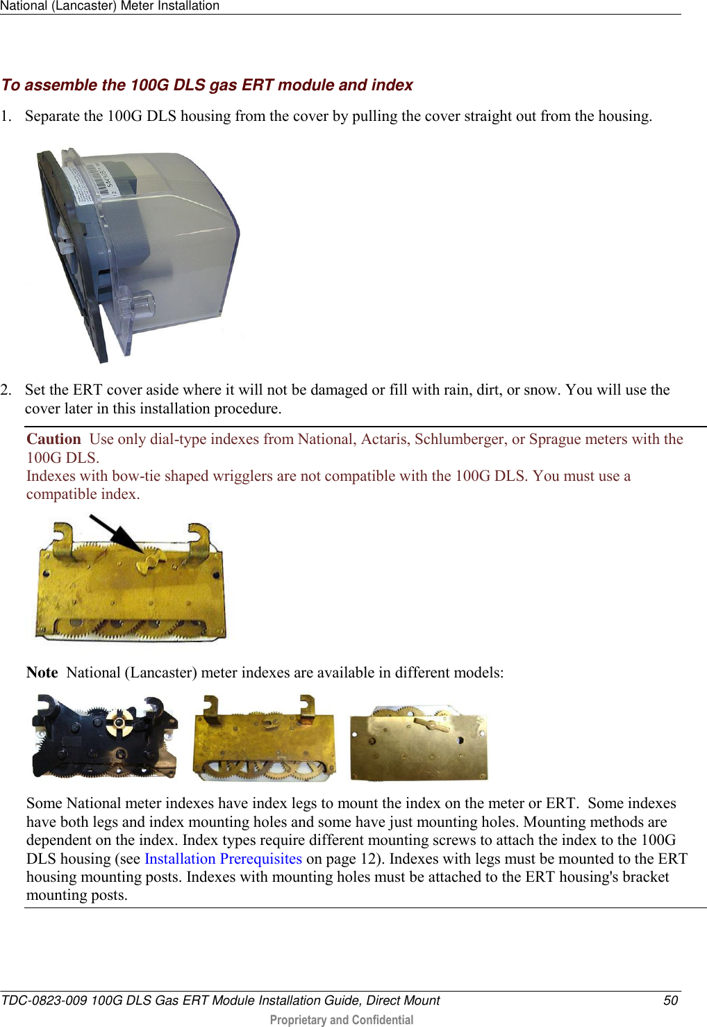 National (Lancaster) Meter Installation   TDC-0823-009 100G DLS Gas ERT Module Installation Guide, Direct Mount  50  Proprietary and Confidential    To assemble the 100G DLS gas ERT module and index 1. Separate the 100G DLS housing from the cover by pulling the cover straight out from the housing.  2. Set the ERT cover aside where it will not be damaged or fill with rain, dirt, or snow. You will use the cover later in this installation procedure. Caution  Use only dial-type indexes from National, Actaris, Schlumberger, or Sprague meters with the 100G DLS. Indexes with bow-tie shaped wrigglers are not compatible with the 100G DLS. You must use a compatible index.  Note  National (Lancaster) meter indexes are available in different models:  Some National meter indexes have index legs to mount the index on the meter or ERT.  Some indexes have both legs and index mounting holes and some have just mounting holes. Mounting methods are dependent on the index. Index types require different mounting screws to attach the index to the 100G DLS housing (see Installation Prerequisites on page 12). Indexes with legs must be mounted to the ERT housing mounting posts. Indexes with mounting holes must be attached to the ERT housing&apos;s bracket mounting posts. 