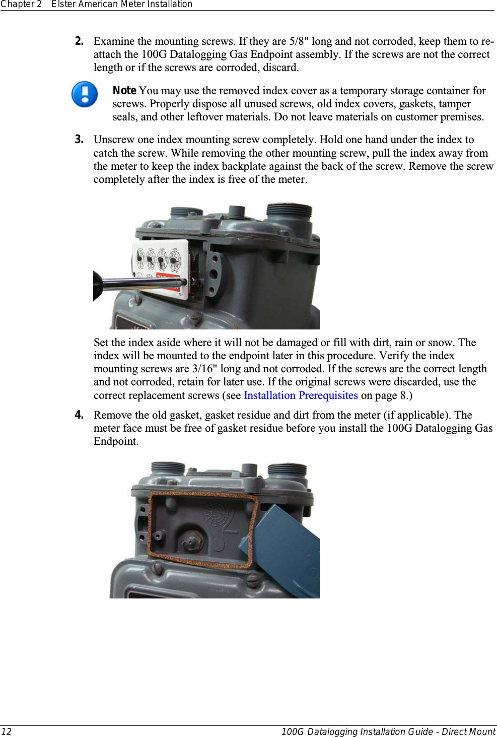 Chapter 2 Elster American Meter Installation  12 100G Datalogging Installation Guide - Direct Mount  2. Examine the mounting screws. If they are 5/8&quot; long and not corroded, keep them to re-attach the 100G Datalogging Gas Endpoint assembly. If the screws are not the correct length or if the screws are corroded, discard.   Note You may use the removed index cover as a temporary storage container for screws. Properly dispose all unused screws, old index covers, gaskets, tamper seals, and other leftover materials. Do not leave materials on customer premises.  3. Unscrew one index mounting screw completely. Hold one hand under the index to catch the screw. While removing the other mounting screw, pull the index away from the meter to keep the index backplate against the back of the screw. Remove the screw completely after the index is free of the meter.   Set the index aside where it will not be damaged or fill with dirt, rain or snow. The index will be mounted to the endpoint later in this procedure. Verify the index mounting screws are 3/16&quot; long and not corroded. If the screws are the correct length and not corroded, retain for later use. If the original screws were discarded, use the correct replacement screws (see Installation Prerequisites on page 8.) 4. Remove the old gasket, gasket residue and dirt from the meter (if applicable). The meter face must be free of gasket residue before you install the 100G Datalogging Gas Endpoint.    