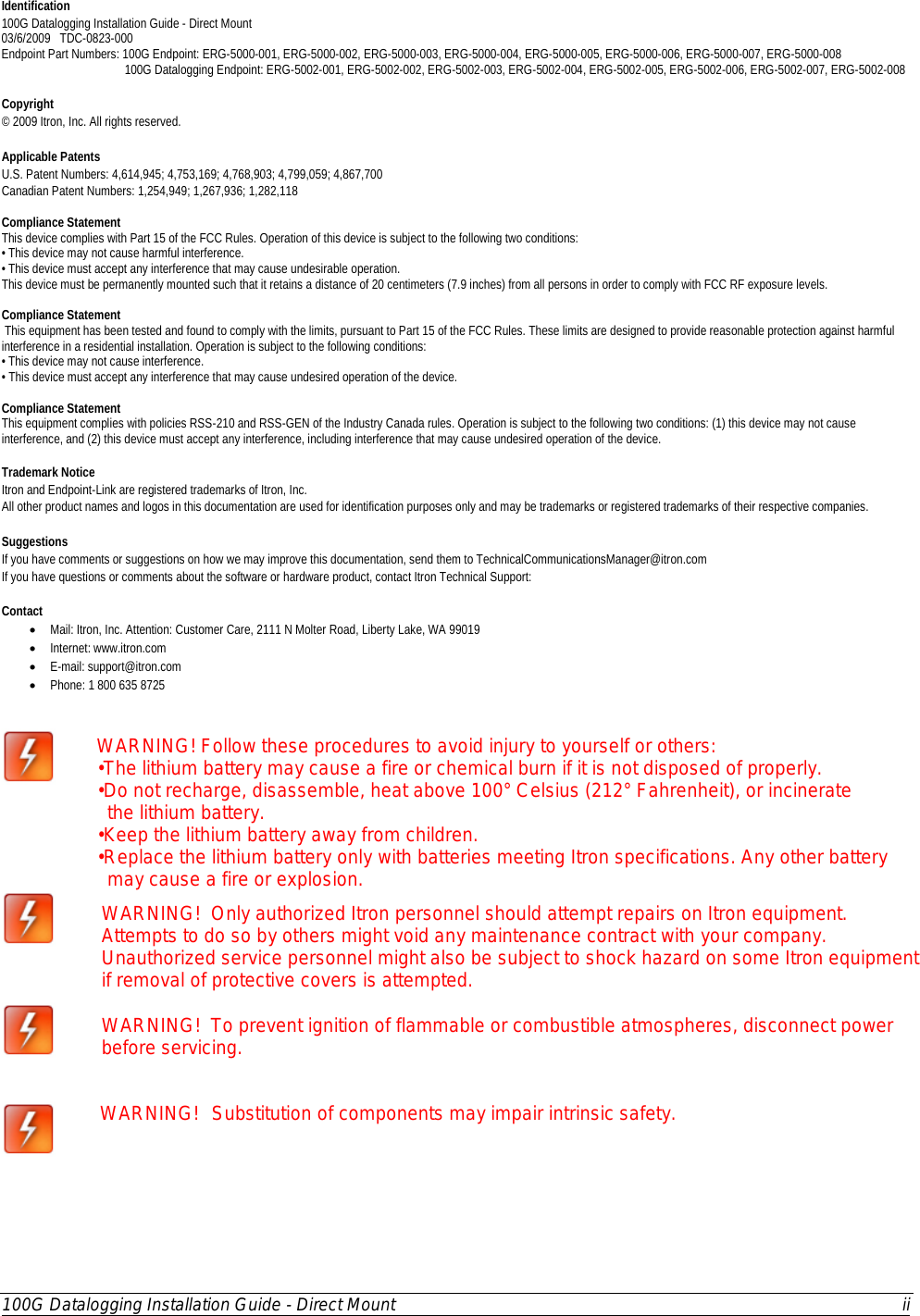  100G Datalogging Installation Guide - Direct Mount ii  Identification 100G Datalogging Installation Guide - Direct Mount  03/6/2009   TDC-0823-000     Endpoint Part Numbers: 100G Endpoint: ERG-5000-001, ERG-5000-002, ERG-5000-003, ERG-5000-004, ERG-5000-005, ERG-5000-006, ERG-5000-007, ERG-5000-008                                         100G Datalogging Endpoint: ERG-5002-001, ERG-5002-002, ERG-5002-003, ERG-5002-004, ERG-5002-005, ERG-5002-006, ERG-5002-007, ERG-5002-008    Copyright © 2009 Itron, Inc. All rights reserved.  Applicable Patents U.S. Patent Numbers: 4,614,945; 4,753,169; 4,768,903; 4,799,059; 4,867,700 Canadian Patent Numbers: 1,254,949; 1,267,936; 1,282,118  Compliance Statement  This device complies with Part 15 of the FCC Rules. Operation of this device is subject to the following two conditions: • This device may not cause harmful interference. • This device must accept any interference that may cause undesirable operation. This device must be permanently mounted such that it retains a distance of 20 centimeters (7.9 inches) from all persons in order to comply with FCC RF exposure levels.   Compliance Statement  This equipment has been tested and found to comply with the limits, pursuant to Part 15 of the FCC Rules. These limits are designed to provide reasonable protection against harmful interference in a residential installation. Operation is subject to the following conditions: • This device may not cause interference. • This device must accept any interference that may cause undesired operation of the device.  Compliance Statement  This equipment complies with policies RSS-210 and RSS-GEN of the Industry Canada rules. Operation is subject to the following two conditions: (1) this device may not cause interference, and (2) this device must accept any interference, including interference that may cause undesired operation of the device.    Trademark Notice Itron and Endpoint-Link are registered trademarks of Itron, Inc. All other product names and logos in this documentation are used for identification purposes only and may be trademarks or registered trademarks of their respective companies.   Suggestions If you have comments or suggestions on how we may improve this documentation, send them to TechnicalCommunicationsManager@itron.com If you have questions or comments about the software or hardware product, contact Itron Technical Support:   Contact • Mail: Itron, Inc. Attention: Customer Care, 2111 N Molter Road, Liberty Lake, WA 99019  • Internet: www.itron.com • E-mail: support@itron.com • Phone: 1 800 635 8725       WARNING! Follow these procedures to avoid injury to yourself or others: •The lithium battery may cause a fire or chemical burn if it is not disposed of properly. •Do not recharge, disassemble, heat above 100° Celsius (212° Fahrenheit), or incinerate    the lithium battery. •Keep the lithium battery away from children. •Replace the lithium battery only with batteries meeting Itron specifications. Any other battery   may cause a fire or explosion.  WARNING!  Only authorized Itron personnel should attempt repairs on Itron equipment. Attempts to do so by others might void any maintenance contract with your company. Unauthorized service personnel might also be subject to shock hazard on some Itron equipment if removal of protective covers is attempted.  WARNING!  To prevent ignition of flammable or combustible atmospheres, disconnect power before servicing.  WARNING!  Substitution of components may impair intrinsic safety.  