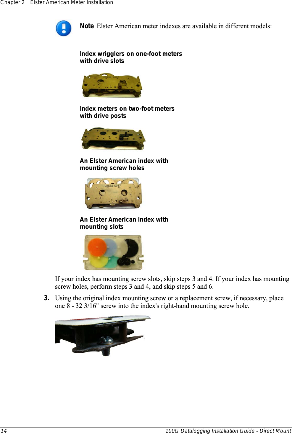 Chapter 2 Elster American Meter Installation  14 100G Datalogging Installation Guide - Direct Mount   Note  Elster American meter indexes are available in different models:  Index wrigglers on one-foot meters  with drive slots  Index meters on two-foot meters with drive posts  An Elster American index with  mounting screw holes  An Elster American index with mounting slots  If your index has mounting screw slots, skip steps 3 and 4. If your index has mounting screw holes, perform steps 3 and 4, and skip steps 5 and 6. 3. Using the original index mounting screw or a replacement screw, if necessary, place one 8 - 32 3/16&quot; screw into the index&apos;s right-hand mounting screw hole.    
