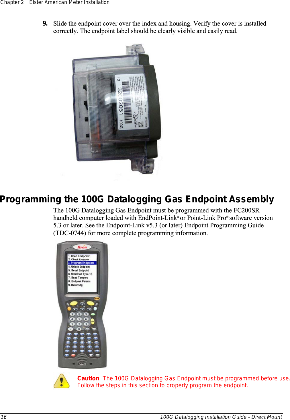 Chapter 2 Elster American Meter Installation  16 100G Datalogging Installation Guide - Direct Mount  9. Slide the endpoint cover over the index and housing. Verify the cover is installed correctly. The endpoint label should be clearly visible and easily read.   Programming the 100G Datalogging Gas Endpoint Assembly The 100G Datalogging Gas Endpoint must be programmed with the FC200SR handheld computer loaded with EndPoint-Link® or Point-Link Pro® software version 5.3 or later. See the Endpoint-Link v5.3 (or later) Endpoint Programming Guide (TDC-0744) for more complete programming information.    Caution  The 100G Datalogging Gas Endpoint must be programmed before use. Follow the steps in this section to properly program the endpoint.  