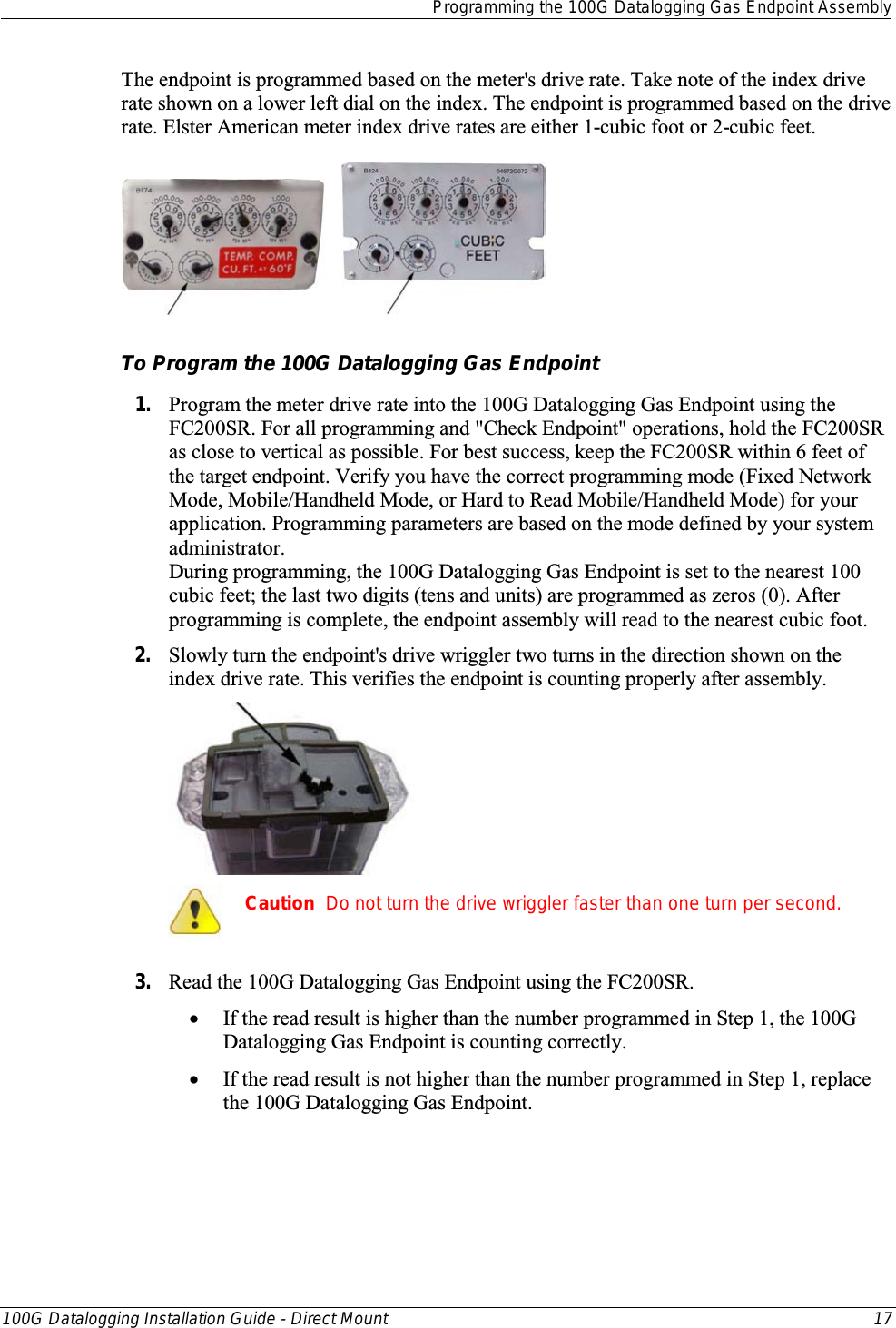  Programming the 100G Datalogging Gas Endpoint Assembly  100G Datalogging Installation Guide - Direct Mount 17  The endpoint is programmed based on the meter&apos;s drive rate. Take note of the index drive rate shown on a lower left dial on the index. The endpoint is programmed based on the drive rate. Elster American meter index drive rates are either 1-cubic foot or 2-cubic feet.        To Program the 100G Datalogging Gas Endpoint 1. Program the meter drive rate into the 100G Datalogging Gas Endpoint using the FC200SR. For all programming and &quot;Check Endpoint&quot; operations, hold the FC200SR as close to vertical as possible. For best success, keep the FC200SR within 6 feet of the target endpoint. Verify you have the correct programming mode (Fixed Network Mode, Mobile/Handheld Mode, or Hard to Read Mobile/Handheld Mode) for your application. Programming parameters are based on the mode defined by your system administrator.  During programming, the 100G Datalogging Gas Endpoint is set to the nearest 100 cubic feet; the last two digits (tens and units) are programmed as zeros (0). After programming is complete, the endpoint assembly will read to the nearest cubic foot.  2. Slowly turn the endpoint&apos;s drive wriggler two turns in the direction shown on the index drive rate. This verifies the endpoint is counting properly after assembly.   Caution  Do not turn the drive wriggler faster than one turn per second.  3. Read the 100G Datalogging Gas Endpoint using the FC200SR.  • If the read result is higher than the number programmed in Step 1, the 100G Datalogging Gas Endpoint is counting correctly.  • If the read result is not higher than the number programmed in Step 1, replace the 100G Datalogging Gas Endpoint.  