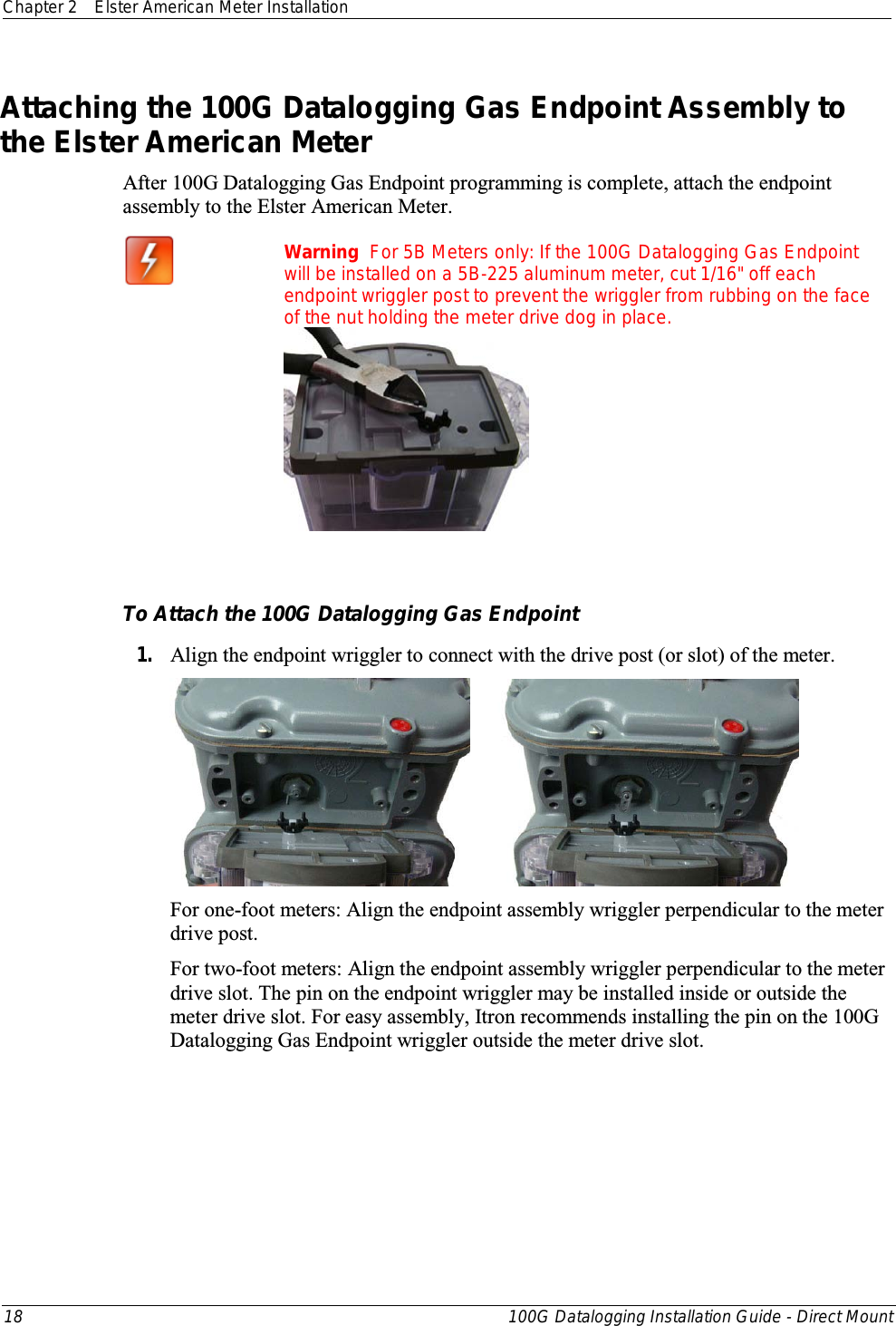 Chapter 2 Elster American Meter Installation  18 100G Datalogging Installation Guide - Direct Mount  Attaching the 100G Datalogging Gas Endpoint Assembly to the Elster American Meter After 100G Datalogging Gas Endpoint programming is complete, attach the endpoint assembly to the Elster American Meter.  Warning  For 5B Meters only: If the 100G Datalogging Gas Endpoint will be installed on a 5B-225 aluminum meter, cut 1/16&quot; off each endpoint wriggler post to prevent the wriggler from rubbing on the face of the nut holding the meter drive dog in place.     To Attach the 100G Datalogging Gas Endpoint 1. Align the endpoint wriggler to connect with the drive post (or slot) of the meter.        For one-foot meters: Align the endpoint assembly wriggler perpendicular to the meter drive post. For two-foot meters: Align the endpoint assembly wriggler perpendicular to the meter drive slot. The pin on the endpoint wriggler may be installed inside or outside the meter drive slot. For easy assembly, Itron recommends installing the pin on the 100G Datalogging Gas Endpoint wriggler outside the meter drive slot.  